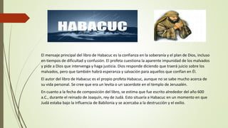 El mensaje principal del libro de Habacuc es la confianza en la soberanía y el plan de Dios, incluso
en tiempos de dificultad y confusión. El profeta cuestiona la aparente impunidad de los malvados
y pide a Dios que intervenga y haga justicia. Dios responde diciendo que traerá juicio sobre los
malvados, pero que también habrá esperanza y salvación para aquellos que confían en Él.
El autor del libro de Habacuc es el propio profeta Habacuc, aunque no se sabe mucho acerca de
su vida personal. Se cree que era un levita o un sacerdote en el templo de Jerusalén.
En cuanto a la fecha de composición del libro, se estima que fue escrito alrededor del año 600
a.C., durante el reinado de Joaquín, rey de Judá. Esto situaría a Habacuc en un momento en que
Judá estaba bajo la influencia de Babilonia y se acercaba a la destrucción y el exilio.
 