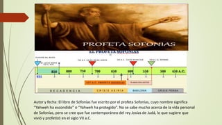 Autor y fecha: El libro de Sofonías fue escrito por el profeta Sofonías, cuyo nombre significa
“Yahweh ha escondido” o “Yahweh ha protegido”. No se sabe mucho acerca de la vida personal
de Sofonías, pero se cree que fue contemporáneo del rey Josías de Judá, lo que sugiere que
vivió y profetizó en el siglo VII a.C.
 