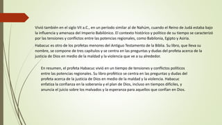 Vivió también en el siglo VII a.C., en un período similar al de Nahúm, cuando el Reino de Judá estaba bajo
la influencia y amenaza del Imperio Babilónico. El contexto histórico y político de su tiempo se caracterizó
por las tensiones y conflictos entre las potencias regionales, como Babilonia, Egipto y Asiria.
Habacuc es otro de los profetas menores del Antiguo Testamento de la Biblia. Su libro, que lleva su
nombre, se compone de tres capítulos y se centra en las preguntas y dudas del profeta acerca de la
justicia de Dios en medio de la maldad y la violencia que ve a su alrededor.
En resumen, el profeta Habacuc vivió en un tiempo de tensiones y conflictos políticos
entre las potencias regionales. Su libro profético se centra en las preguntas y dudas del
profeta acerca de la justicia de Dios en medio de la maldad y la violencia. Habacuc
enfatiza la confianza en la soberanía y el plan de Dios, incluso en tiempos difíciles, y
anuncia el juicio sobre los malvados y la esperanza para aquellos que confían en Dios.
 