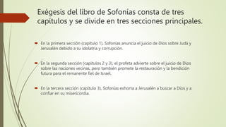 Exégesis del libro de Sofonías consta de tres
capítulos y se divide en tres secciones principales.
 En la primera sección (capítulo 1), Sofonías anuncia el juicio de Dios sobre Judá y
Jerusalén debido a su idolatría y corrupción.
 En la segunda sección (capítulos 2 y 3), el profeta advierte sobre el juicio de Dios
sobre las naciones vecinas, pero también promete la restauración y la bendición
futura para el remanente fiel de Israel.
 En la tercera sección (capítulo 3), Sofonías exhorta a Jerusalén a buscar a Dios y a
confiar en su misericordia.
 