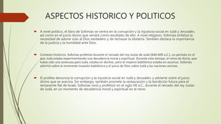 ASPECTOS HISTORICO Y POLITICOS
 A nivel político, el libro de Sofonías se centra en la corrupción y la injusticia social en Judá y Jerusalén,
así como en el juicio divino que vendrá como resultado de ello. A nivel religioso, Sofonías enfatiza la
necesidad de adorar solo al Dios verdadero y de rechazar la idolatría. También destaca la importancia
de la justicia y la humildad ante Dios.
 Contexto histórico: Sofonías profetizó durante el reinado del rey Josías de Judá (640-609 a.C.), un período en el
que Judá estaba experimentando una decadencia moral y espiritual. Durante este tiempo, el reino de Asiria, que
había sido una amenaza para Judá, estaba en declive, pero el imperio babilónico estaba en ascenso. Sofonías
advirtió sobre la inminente invasión babilónica y el juicio de Dios sobre Judá y las naciones vecinas.
 El profeta denuncia la corrupción y la injusticia social en Judá y Jerusalén, y advierte sobre el juicio
divino que se avecina. Sin embargo, también promete la restauración y la bendición futura para el
remanente fiel de Israel. Sofonías vivió y profetizó en el siglo VII a.C., durante el reinado del rey Josías
de Judá, en un momento de decadencia moral y espiritual en el reino.
 