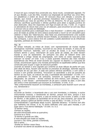 O local em que o templo fora construído era, havia muito, considerado sagrado. Foi
ali que Abraão, o pai dos fiéis, revelara sua disposição de sacrificar seu único filho,
em obediência à ordem de Jeová. Ali renovara Deus com Abraão o concerto de
bênção, que incluía a gloriosa promessa messiânica feita à espécie humana, de
libertamento por meio do sacrifício do Filho do Altíssimo. Foi ali que, quando Davi
ofereceu sacrifícios queimados e ofertas pacíficas para deter a espada punitiva do
anjo destruidor, Deus lhe respondeu com fogo enviado do Céu. I Crôn. 21. E agora
os adoradores de Jeová mais uma vez ali estavam, para encontrar-se com seu Deus
e renovar-Lhe os votos de fidelidade.
O tempo escolhido para a dedicação fora o mais favorável – o sétimo mês, quando o
povo de todas as partes do reino estava acostumado a reunir-se em Jerusalém para
celebrar a Festa dos Tabernáculos. Esta festa era preeminentemente uma ocasião
de regozijo. Os labores da colheita haviam findado, as atividades do novo ano ainda
não começara, o povo estava livre de cuidados e podia abandonar-se às influências
sagradas, jubilosas do momento.
............................................................................................
Pág. 38
No tempo indicado, as tribos de Israel, com representantes de muitas nações
estrangeiras ricamente vestidos, reuniram-se nos átrios do templo. A cena era de
esplendor incomum. Salomão, com os anciãos de Israel, e os mais influentes
homens dentre o povo, retornaram de outra parte da cidade, de onde haviam
trazido a arca do testamento. Do santuário nos altos de Gibeom tinha sido
transferida a antiga “tenda da congregação, com todos os vasos sagrados, que
estavam na tenda” (II Crôn. 5:5); e esses queridos relicários das mais remotas
experiências dos filhos de Israel durante seu vaguear no deserto e a conquista de
Canaã, encontravam agora uma morada permanente no esplêndido edifício que fora
construído para ocupar o lugar da estrutura portátil.
Levando ao templo a arca sagrada que continha as duas tábuas de pedra em que,
pelo dedo de Deus, haviam sido escritos os preceitos do decálogo, Salomão seguira
o exemplo de seu pai Davi. A cada seis passos oferecia sacrifícios; e com canto e
música e com grande cerimônia, “trouxeram os sacerdotes a arca do concerto do
Senhor ao seu lugar, ao oráculo da casa, à santidade das santidades”. II Crôn. 5:7.
Ao penetrarem no interior do santuário, tomaram os lugares que lhes eram
designados. Os cantores – levitas vestidos de linho branco, com címbalos, e com
alaúdes, e com harpas – permaneceram de pé para o oriente do altar, e com eles
até cento e vinte sacerdotes que tocavam as trombetas. II Crôn. 5:12.
“Eles uniformemente tocavam as trombetas, e cantavam para fazerem ouvir uma só
voz, bendizendo e
............................................................................................
Pág. 39
louvando ao Senhor; e levantando eles a voz com trombetas, e címbalos, e outros
instrumentos músicos, e bendizendo ao Senhor, porque era bom, porque a Sua
benignidade durava para sempre, a casa se encheu de uma nuvem, a saber, a casa
do Senhor, e não podiam os sacerdotes ter-se em pé, para ministrar, por causa da
nuvem, porque a glória do Senhor encheu a casa de Deus.” II Crôn. 5:13 e 14.
Compreendendo o significado desta nuvem, Salomão declarou: “O Senhor tem dito
que habitaria nas trevas. E eu Te tenho edificado uma casa para morada, e um
lugar para a Tua eterna habitação.” II Crôn. 6:1 e 2.
“O Senhor reina;
Tremam as nações;
Ele está entronizado entre os querubins;
Comova-se a Terra.
“O Senhor é grande em Sião,
E mais elevado que todas as nações.
Louvem o Teu nome, grande e tremendo,
Pois é santo. ...
“Exaltai ao Senhor nosso Deus,
E prostrai-vos diante do escabelo de Seus pés,
 