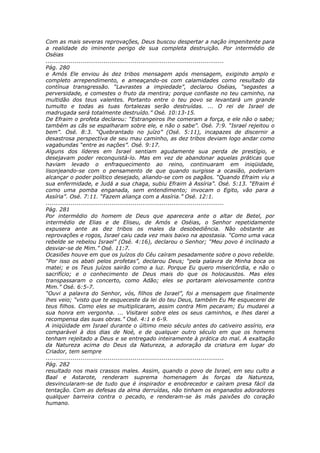 Com as mais severas reprovações, Deus buscou despertar a nação impenitente para
a realidade do iminente perigo de sua completa destruição. Por intermédio de
Oséias
............................................................................................
Pág. 280
e Amós Ele enviou às dez tribos mensagem após mensagem, exigindo amplo e
completo arrependimento, e ameaçando-os com calamidades como resultado da
contínua transgressão. “Lavrastes a impiedade”, declarou Oséias, “segastes a
perversidade, e comestes o fruto da mentira; porque confiaste no teu caminho, na
multidão dos teus valentes. Portanto entre o teu povo se levantará um grande
tumulto e todas as tuas fortalezas serão destruídas. ... O rei de Israel de
madrugada será totalmente destruído.” Osé. 10:13-15.
De Efraim o profeta declarou: “Estrangeiros lhe comeram a força, e ele não o sabe;
também as cãs se espalharam sobre ele, e não o sabe”. Osé. 7:9. “Israel rejeitou o
bem”. Osé. 8:3. “Quebrantado no juízo” (Osé. 5:11), incapazes de discernir a
desastrosa perspectiva de seu mau caminho, as dez tribos deviam logo andar como
vagabundas “entre as nações”. Osé. 9:17.
Alguns dos líderes em Israel sentiam agudamente sua perda de prestígio, e
desejavam poder reconquistá-lo. Mas em vez de abandonar aquelas práticas que
haviam levado o enfraquecimento ao reino, continuaram em iniqüidade,
lisonjeando-se com o pensamento de que quando surgisse a ocasião, poderiam
alcançar o poder político desejado, aliando-se com os pagãos. “Quando Efraim viu a
sua enfermidade, e Judá a sua chaga, subiu Efraim à Assíria”. Osé. 5:13. “Efraim é
como uma pomba enganada, sem entendimento; invocam o Egito, vão para a
Assíria”. Osé. 7:11. “Fazem aliança com a Assíria.” Osé. 12:1.
............................................................................................
Pág. 281
Por intermédio do homem de Deus que aparecera ante o altar de Betel, por
intermédio de Elias e de Eliseu, de Amós e Oséias, o Senhor repetidamente
expusera ante as dez tribos os males da desobediência. Não obstante as
reprovações e rogos, Israel caiu cada vez mais baixo na apostasia. “Como uma vaca
rebelde se rebelou Israel” (Osé. 4:16), declarou o Senhor; “Meu povo é inclinado a
desviar-se de Mim.” Osé. 11:7.
Ocasiões houve em que os juízos do Céu caíram pesadamente sobre o povo rebelde.
“Por isso os abati pelos profetas”, declarou Deus; “pela palavra de Minha boca os
matei; e os Teus juízos sairão como a luz. Porque Eu quero misericórdia, e não o
sacrifício; e o conhecimento de Deus mais do que os holocaustos. Mas eles
transpassaram o concerto, como Adão; eles se portaram aleivosamente contra
Mim.” Osé. 6:5-7.
“Ouvi a palavra do Senhor, vós, filhos de Israel”, foi a mensagem que finalmente
lhes veio; “visto que te esqueceste da lei do teu Deus, também Eu Me esquecerei de
teus filhos. Como eles se multiplicaram, assim contra Mim pecaram; Eu mudarei a
sua honra em vergonha. ... Visitarei sobre eles os seus caminhos, e lhes darei a
recompensa das suas obras.” Osé. 4:1 e 6-9.
A iniqüidade em Israel durante o último meio século antes do cativeiro assírio, era
comparável à dos dias de Noé, e de qualquer outro século em que os homens
tenham rejeitado a Deus e se entregado inteiramente à prática do mal. A exaltação
da Natureza acima do Deus da Natureza, a adoração da criatura em lugar do
Criador, tem sempre
............................................................................................
Pág. 282
resultado nos mais crassos males. Assim, quando o povo de Israel, em seu culto a
Baal e Astarote, renderam suprema homenagem às forças da Natureza,
desvincularam-se de tudo que é inspirador e enobrecedor e caíram presa fácil da
tentação. Com as defesas da alma derruídas, não tinham os enganados adoradores
qualquer barreira contra o pecado, e renderam-se às más paixões do coração
humano.
 