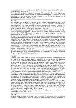 conspirado contra ti, no meio da casa de Israel; a terra não poderá sofrer todas as
suas palavras.” Amós 7:10.
Por intermédio de Oséias o Senhor declarou: “Sarando Eu a Israel, se descobriu a
iniqüidade de Efraim, como também as maldades de Samaria”. “A soberba de Israel
testificará em sua face; todavia, não voltarão para o Senhor seu Deus, nem O
buscarão em tudo isto.” Osé. 7:1 e 10.
............................................................................................
Pág. 285
De geração em geração o Senhor tinha tratado pacientemente com Seus
transviados filhos; e mesmo agora, em face de ousada rebelião, Ele ainda ansiava
por revelar-Se a eles como desejoso de salvar. “Que te farei, ó Efraim”, clamou Ele,
“que te farei, ó Judá? porque a vossa beneficência é como a nuvem da manhã, e
como o orvalho da madrugada, que cedo passa.” Osé. 6:4.
Os males que se haviam espalhado sobre a terra tinham-se tornado incuráveis; e
sobre Israel fora pronunciada a terrível sentença: “Efraim está entregue aos ídolos;
deixa-o”.Osé. 4:17. “Chegaram os dias da visitação, chegaram os dias da
retribuição; Israel o saberá.” Osé. 9:7.
As dez tribos de Israel deviam agora ceifar o fruto da apostasia que se corporificara
com o estabelecimento dos altares estranhos em Betel e Dã. A mensagem de Deus
para eles foi: “O teu bezerro, ó Samaria, foi rejeitado; a Minha ira se acendeu
contra eles; até quando serão eles incapazes de alcançar a inocência? Porque isso é
mesmo de Israel; um artífice o fez, e não é Deus; mas em pedaços será desfeito o
bezerro de Samaria”. Osé. 8:5 e 6. “Os moradores de Samaria serão atemorizados
pelo bezerro de Bete-Áven; porquanto o seu povo se lamentará por causa dele,
como também os seus sacerdotes. ... À Assíria será levado como um presente ao rei
Jarebe” (Senaqueribe). Osé. 10:5 e 6.
“Eis que os olhos do Senhor Jeová estão contra este reino pecador, e Eu o destruirei
de sobre a face da Terra; mas não destruirei de todo a casa de Jacó, diz o Senhor.
Porque eis que darei ordem, e sacudirei a
............................................................................................
Pág. 286
casa de Israel entre todas as nações, assim como se sacode o grão no crivo, sem
que caia na terra um só grão. Todos os pecadores do meu povo morrerão à espada,
os quais dizem: Não se avizinhará nem nos encontrará o mal.” Amós 9:8-10.
“E derribarei a casa de inverno com a casa de verão; e as casas de marfim
perecerão, e as grandes casas terão fim, diz o Senhor.” Amós 3:15. “Porque o
Senhor, o Senhor dos exércitos, é o que toca a Terra, e ela se derrete, e todos os
que habitam nela chorarão.” Amós 9:5. “Teus filhos e tuas filhas cairão à espada, e
a tua terra será repartida a cordel, e tu morrerás na terra imunda, e Israel
certamente será levado cativo para fora da sua terra.” Amós 7:17.“E porque isto te
farei, prepara-te, ó Israel, para te encontrares com o teu Deus.” Amós 4:12.
Por algum tempo, esses juízos preditos foram retidos, e durante o longo reinado de
Jeroboão II, os exércitos de Israel alcançaram assinaladas vitórias; mas este tempo
de aparente prosperidade não promoveu qualquer mudança no coração dos
impenitentes, e foi finalmente decretado: “Jeroboão morrerá à espada, e Israel
certamente será levado para fora de sua terra em cativeiro.” Amós 7:11.
A ousadia deste pronunciamento de nada aproveitou ao rei e ao povo, tão longe
tinham ido em sua impenitência. Amazias, o líder entre os sacerdotes idólatras de
Betel, exaltado pelas claras palavras pronunciadas pelo profeta contra a nação e seu
rei, disse a Amós: “Vai-te, ó vidente, foge para a terra de Judá, e ali come o pão, e
ali profetiza; mas em Betel daqui por diante não profetizarás mais, porque é o
santuário do rei e a casa do reino.” Amós 7:12 e 13.
A isto o profeta respondeu com firmeza: “Assim diz o Senhor: ... Israel certamente
será levado cativo.” Amós 7:17.
............................................................................................
Pág. 287
As palavras proferidas contra as tribos apóstatas foram literalmente cumpridas;
contudo a destruição do reino se processou gradualmente. No juízo o Senhor Se
 