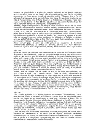 lembrou da misericórdia, e a princípio, quando “veio Pul, rei da Assíria, contra a
terra”, Menaém, então rei de Israel, não foi levado cativo, mas foi-lhe permitido
permanecer no trono como vassalo do domínio assírio. “Menaém deu a Pul mil
talentos de prata, para que a sua mão fosse com ele, a fim de firmar o reino na sua
mão. E Menaém tirou este dinheiro de Israel, e de todos os poderosos e ricos, para
o dar ao rei da Assíria.” II Reis 15:19 e 20. Havendo os assírios humilhado as dez
tribos, voltaram por algum tempo para a sua própria terra.
Menaém, longe de arrepender-se do mal que havia acarretado a ruína de seu reino,
continuou “nos pecados de Jeroboão, filho de Nebate, que fez pecar Israel”. Pecaías
e Peca, seus sucessores, também fizeram “o que parecia mal aos olhos do Senhor”.
II Reis 15:18, 24 e 28. “Nos dias de Peca”, que reinou vinte anos, Tilgate-Pilneser,
rei da Assíria, invadiu Israel, e retirou-se com a multidão de cativos dentre as tribos
que habitavam na Galiléia e a leste do Jordão. “Os rubenitas e gaditas, e a meia
tribo de Manassés”, com os outros habitantes de “Gileade, e a Galiléia, e a toda a
terra de Naftali” (I Crôn. 5:26; II Reis 15:29), os quais foram espalhados entre os
pagãos, removidos da Palestina para distantes terras.
Deste terrível golpe o reino do norte jamais se recuperou. O debilitado
remanescente continuou as formas de governo, embora não mais possuísse
autoridade. Apenas mais um governante, Oséias, devia suceder a Peca. Logo o reino
............................................................................................
Pág. 288
devia ser varrido para sempre. Mas nesse tempo de tristeza e angústia Deus ainda
Se lembrou da misericórdia, e deu ao povo outra oportunidade para abandonar a
idolatria. No terceiro ano do reinado de Oséias, o bom rei Ezequias começou a
reinar sobre Judá, e tão depressa quanto possível instituiu importantes reformas
nas cerimônias do templo em Jerusalém. Fizeram-se arranjos para a celebração da
Páscoa, e para esta festa foram convidados não somente as tribos de Judá e
Benjamim, sobre as quais Ezequias havia sido ungido rei, mas também todas as
tribos do norte. Uma proclamação soou “por todo o Israel, desde Berseba até Dã,
para que viessem a celebrar a Páscoa ao Senhor, Deus de Israel, a Jerusalém;
porque muitos a não tinham celebrado como estava escrito.
“Foram, pois, os correios com as cartas, da mão do rei e dos seus príncipes, por
todo o Israel e Judá”, com o incisivo convite: “Filhos de Israel, convertei-vos ao
Senhor, Deus de Abraão, de Isaque e de Israel, para que Se volte para aqueles de
vós que escaparam, e ficaram da mão dos reis da Assíria... Não endureçais agora a
vossa cerviz, como vossos pais; dai a mão ao Senhor, e vinde ao Seu santuário que
Ele santificou para sempre, e servi ao Senhor vosso Deus, para que o ardor da Sua
ira se desvie de vós. Porque, em vos convertendo ao Senhor, vossos irmãos e
vossos filhos acharão misericórdia perante os que os levaram cativos, e tornarão a
esta terra; porque o Senhor vosso Deus é piedoso e misericordioso, e não desviará
de vós o Seu rosto, se vos converterdes a Ele”. II Crôn. 30:5-9.
............................................................................................
Pág. 291
E os correios enviados por Ezequias levaram a mensagem “de cidade em cidade,
pela terra de Efraim e Manassés até Zebulom”. Israel devia ter reconhecido neste
convite um apelo ao arrependimento e para que voltassem a Deus. Mas o
remanescente das dez tribos que ainda ficaram habitando o território do outrora
florescente reino do norte, trataram os mensageiros reais de Judá com indiferença,
e até mesmo com desdém. “Riram-se e zombaram deles”. Houve uns poucos,
entretanto, que alegremente atenderam. “Alguns de Aser, e de Manassés, e de
Zebulom, se humilharam, e vieram a Jerusalém... para celebrar a festa dos pães
asmos.” II Crôn. 30:10-13.
Cerca de dois anos mais tarde, Samaria foi invadida pelos povos da Assíria, sob o
comando de Salmaneser; e no cerco que se seguiu, multidões pereceram
miseravelmente de fome e de enfermidades bem como pela espada. Caiu a cidade
com a nação, e o humilhado remanescente das dez tribos foi levado cativo e
espalhado entre as províncias do domínio assírio.
 