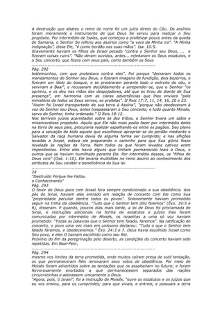 A destruição que abateu o reino do norte foi um juízo direto do Céu. Os assírios
foram meramente o instrumento de que Deus Se serviu para realizar o Seu
propósito. Por intermédio de Isaías, que começou a profetizar pouco antes da queda
de Samaria, o Senhor Se referiu aos assírios como “a vara da Minha ira”. “A Minha
indignação”, disse Ele, “é como bordão nas suas mãos”. Isa. 10:5.
Gravemente haviam os filhos de Israel pecado “contra o Senhor seu Deus, ... e
fizeram coisas ruins”. “Não deram ouvidos, antes... rejeitaram os Seus estatutos, e
o Seu concerto, que fizera com seus pais, como também os Seus
............................................................................................
Pág. 292
testemunhos, com que protestara contra eles”. Foi porque “deixaram todos os
mandamentos do Senhor seu Deus, e fizeram imagens de fundição, dois bezerros, e
fizeram um ídolo do bosque, e se prostraram perante todo o exército do céu, e
serviram a Baal”, e recusaram decididamente a arrepender-se, que o Senhor “os
oprimiu, e os deu nas mãos dos despojadores, até que os tirou de diante de Sua
presença”, em harmonia com as claras advertências que lhes enviara “pelo
ministério de todos os Seus servos, os profetas”. II Reis 17:7, 11, 14, 16, 20 e 23.
“Assim foi Israel transportado de sua terra à Assíria”, “porque não obedeceram à
voz do Senhor seu Deus, antes traspassaram o Seu concerto; e tudo quanto Moisés,
servo do Senhor, tinha ordenado.” II Reis 18:12.
Nos terríveis juízos acarretados sobre as dez tribos, o Senhor tivera um sábio e
misericordioso propósito. Aquilo que Ele não mais podia fazer por intermédio deles
na terra de seus pais, procuraria realizar espalhando-os entre os pagãos. Seu plano
para a salvação de todo aquele que escolhesse apropriar-se do perdão mediante o
Salvador da raça humana devia de alguma forma ser cumprido; e nas aflições
levadas a Israel, estava ele preparando o caminho para que Sua glória fosse
revelada às nações da Terra. Nem todos os que foram levados cativos eram
impenitentes. Entre eles havia alguns que tinham permanecido leais a Deus, e
outros que se haviam humilhado perante Ele. Por intermédio desses, os “filhos do
Deus vivo” (Osé. 1:10), Ele levaria multidões no reino assírio ao conhecimento dos
atributos de Seu caráter e beneficência da Sua lei.
............................................................................................
24
“Destruído Porque lhe Faltou
o Conhecimento”
Pág. 293
O favor de Deus para com Israel fora sempre condicionado a sua obediência. Aos
pés do Sinai, haviam eles entrado em relação de concerto com Ele como Sua
“propriedade peculiar dentre todos os povos”. Solenemente haviam prometido
seguir na trilha da obediência. “Tudo que o Senhor tem dito faremos” (Êxo. 19:5 e
8), disseram. E quando, poucos dias mais tarde, a lei de Deus foi proclamada do
Sinai, e instruções adicionais na forma de estatutos e juízos lhes foram
comunicadas por intermédio de Moisés, os israelitas a uma só voz haviam
prometido: “Todas as palavras que o Senhor tem falado, faremos”. Na ratificação do
concerto, o povo uma vez mais em uníssono declarou: “Tudo o que o Senhor tem
falado faremos, e obedeceremos.” Êxo. 24:3 e 7. Deus havia escolhido Israel como
Seu povo, e eles O haviam escolhido como seu Rei.
Próximo do fim da peregrinação pelo deserto, as condições do concerto haviam sido
repetidas. Em Baal-Peor,
............................................................................................
Pág. 294
mesmo nos limites da terra prometida, onde muitos caíram presa de sutil tentação,
os que permaneceram fiéis renovaram seus votos de obediência. Por meio de
Moisés foram advertidos sobre as tentações que os assaltariam no futuro; e foram
fervorosamente exortados a que permanecessem separados das nações
circunvizinhas e adorassem unicamente a Deus.
“Agora, pois, ó Israel”, foi a instrução de Moisés, “ouve os estatutos e os juízos que
eu vos ensino, para os cumprirdes; para que vivais, e entreis, e possuais a terra
 