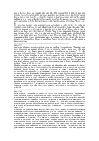 que o Senhor Deus de vossos pais vos dá. Não acrescenteis à palavra que vos
mando, nem diminuireis dela, para que guardeis os mandamentos do Senhor vosso
Deus, que eu vos mando. ... Guardai-os pois, e fazei-os, porque esta será a vossa
sabedoria e o vosso entendimento perante os olhos dos povos, que ouvirão todos
estes estatutos, e dirão: Este grande povo só é gente sábia e entendida.” Deut. 4:1-
6.
Os israelitas haviam sido especialmente advertidos a não perder de vista os
mandamentos de Deus, em cuja obediência deviam encontrar força e bênção. “Tão-
somente guarda-te a ti mesmo, e guarda bem a tua alma”, tinha sido a eles a
palavra de Deus por intermédio de Moisés, “que te não esqueças daquelas coisas
que os teus olhos têm visto, e se não apartem do teu coração todos os dias da tua
vida; e as farás saber aos teus filhos, e aos filhos de teus filhos.” Deut. 4:9. As
impressionantes cenas relacionadas com a entrega da lei no Sinai não deviam
jamais ser esquecidas. Claras e decididas foram as advertências então dadas a
Israel contra os
............................................................................................
Pág. 295
costumes idólatras predominantes entre as nações circunvizinhas. “Guardai pois
com diligência as vossas almas...”, foi o conselho dado; “para que não vos
corrompais, e vos façais alguma escultura, semelhança de imagem”, “e não
levantes os teus olhos aos céus e vejas o Sol, e a Lua, e as estrelas, todo o exército
dos céus, e sejas impelido a que te inclines perante eles, e sirvas àqueles que o
Senhor teu Deus repartiu a todos os povos debaixo de todos os céus”. “Guardai-vos
de que vos esqueçais do concerto do Senhor vosso Deus, que tem feito convosco, e
vos façais alguma escultura, imagem de alguma coisa que o Senhor vosso Deus vos
proibiu.” Deut. 4:15, 16 e 19-23.
Moisés assinalou os males que resultariam do abandono dos estatutos de Jeová.
Tomando o Céu e a Terra como testemunha, ele declarou que se depois de haverem
habitado longo tempo na terra da promessa, o povo introduzisse formas
corrompidas de adoração, e se curvasse perante as imagens de escultura, e se
recusasse a voltar à adoração do verdadeiro Deus, a ira do Senhor seria despertada,
e eles seriam levados cativos e espalhados entre os pagãos. “Certamente perecereis
depressa da Terra, a qual, passado o Jordão, ides possuir”, ele os advertiu. “Não
prolongareis os vossos dias nela, antes sereis de todo destruídos. E o Senhor vos
espalhará entre os povos, e ficareis poucos em número entre as gentes, às quais o
Senhor vos conduzirá. E ali servireis a deuses que são obras de mãos de homens,
madeira e pedra, que não vêem, nem ouvem, nem comem, nem cheiram.” Deut.
4:26-28.
............................................................................................
Pág. 296
Esta profecia, cumprida em parte no tempo dos juízes, encontrou cumprimento
mais completo e literal no cativeiro de Israel na Assíria, e de Judá em Babilônia.
A apostasia de Israel havia-se desenvolvido gradualmente. De geração a geração
Satanás tinha feito repetidas tentativas para levar a nação escolhida a esquecer “os
mandamentos, os estatutos e os juízos” (Deut. 6:1) que eles haviam prometido
guardar para sempre. Ele sabia que se pudesse levar Israel a esquecer-se de Deus,
e a “andar após outros deuses, e servi-los, e adorá-los”, “certamente” pereceriam.
Deut. 8:19.
O inimigo da igreja de Deus sobre a Terra não tinha, porém, tomado inteiramente
em conta a natureza compassiva dAquele que “ao culpado não tem por inocente”, e
cuja glória é ser “misericordioso e piedoso, tardio em iras e grande em beneficência
e verdade; que guarda a beneficência em milhares, que perdoa a iniqüidade, e a
transgressão, e o pecado”. Êxo. 34:6 e 7. A despeito dos esforços de Satanás para
frustrar o propósito de Deus para Israel, embora mesmo em algumas das horas
mais escuras de sua história parecesse que as forças do mal estavam para alcançar
a vitória, o Senhor graciosamente Se revelou. Ele desdobrou perante Israel as
preciosidades que deveriam ser para o bem-estar da nação. “Escrevi para eles as
grandezas da Minha lei”, Ele declarou por intermédio de Oséias, “mas isso é para ele
 