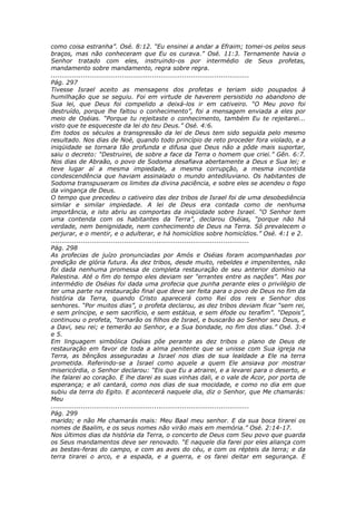 como coisa estranha”. Osé. 8:12. “Eu ensinei a andar a Efraim; tomei-os pelos seus
braços, mas não conheceram que Eu os curava.” Osé. 11:3. Ternamente havia o
Senhor tratado com eles, instruindo-os por intermédio de Seus profetas,
mandamento sobre mandamento, regra sobre regra.
............................................................................................
Pág. 297
Tivesse Israel aceito as mensagens dos profetas e teriam sido poupados à
humilhação que se seguiu. Foi em virtude de haverem persistido no abandono de
Sua lei, que Deus foi compelido a deixá-los ir em cativeiro. “O Meu povo foi
destruído, porque lhe faltou o conhecimento”, foi a mensagem enviada a eles por
meio de Oséias. “Porque tu rejeitaste o conhecimento, também Eu te rejeitarei...
visto que te esqueceste da lei do teu Deus.” Osé. 4:6.
Em todos os séculos a transgressão da lei de Deus tem sido seguida pelo mesmo
resultado. Nos dias de Noé, quando todo princípio de reto proceder fora violado, e a
iniqüidade se tornara tão profunda e difusa que Deus não a pôde mais suportar,
saiu o decreto: “Destruirei, de sobre a face da Terra o homem que criei.” Gên. 6:7.
Nos dias de Abraão, o povo de Sodoma desafiava abertamente a Deus e Sua lei; e
teve lugar aí a mesma impiedade, a mesma corrupção, a mesma incontida
condescendência que haviam assinalado o mundo antediluviano. Os habitantes de
Sodoma transpuseram os limites da divina paciência, e sobre eles se acendeu o fogo
da vingança de Deus.
O tempo que precedeu o cativeiro das dez tribos de Israel foi de uma desobediência
similar e similar impiedade. A lei de Deus era contada como de nenhuma
importância, e isto abriu as comportas da iniqüidade sobre Israel. “O Senhor tem
uma contenda com os habitantes da Terra”, declarou Oséias, “porque não há
verdade, nem benignidade, nem conhecimento de Deus na Terra. Só prevalecem o
perjurar, e o mentir, e o adulterar, e há homicídios sobre homicídios.” Osé. 4:1 e 2.
............................................................................................
Pág. 298
As profecias de juízo pronunciadas por Amós e Oséias foram acompanhadas por
predição de glória futura. Às dez tribos, desde muito, rebeldes e impenitentes, não
foi dada nenhuma promessa de completa restauração de seu anterior domínio na
Palestina. Até o fim do tempo eles deviam ser “errantes entre as nações”. Mas por
intermédio de Oséias foi dada uma profecia que punha perante eles o privilégio de
ter uma parte na restauração final que deve ser feita para o povo de Deus no fim da
história da Terra, quando Cristo aparecerá como Rei dos reis e Senhor dos
senhores. “Por muitos dias”, o profeta declarou, as dez tribos deviam ficar “sem rei,
e sem príncipe, e sem sacrifício, e sem estátua, e sem éfode ou terafim”. “Depois”,
continuou o profeta, “tornarão os filhos de Israel, e buscarão ao Senhor seu Deus, e
a Davi, seu rei; e temerão ao Senhor, e a Sua bondade, no fim dos dias.” Osé. 3:4
e 5.
Em linguagem simbólica Oséias põe perante as dez tribos o plano de Deus de
restauração em favor de toda a alma penitente que se unisse com Sua igreja na
Terra, as bênçãos asseguradas a Israel nos dias de sua lealdade a Ele na terra
prometida. Referindo-se a Israel como aquele a quem Ele ansiava por mostrar
misericórdia, o Senhor declarou: “Eis que Eu a atrairei, e a levarei para o deserto, e
lhe falarei ao coração. E lhe darei as suas vinhas dali, e o vale de Acor, por porta de
esperança; e ali cantará, como nos dias de sua mocidade, e como no dia em que
subiu da terra do Egito. E acontecerá naquele dia, diz o Senhor, que Me chamarás:
Meu
............................................................................................
Pág. 299
marido; e não Me chamarás mais: Meu Baal meu senhor. E da sua boca tirarei os
nomes de Baalim, e os seus nomes não virão mais em memória.” Osé. 2:14-17.
Nos últimos dias da história da Terra, o concerto de Deus com Seu povo que guarda
os Seus mandamentos deve ser renovado. “E naquele dia farei por eles aliança com
as bestas-feras do campo, e com as aves do céu, e com os répteis da terra; e da
terra tirarei o arco, e a espada, e a guerra, e os farei deitar em segurança. E
 