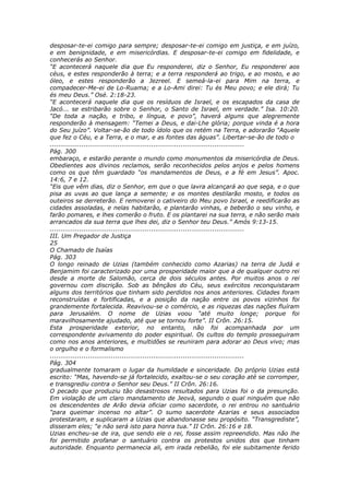 desposar-te-ei comigo para sempre; desposar-te-ei comigo em justiça, e em juízo,
e em benignidade, e em misericórdias. E desposar-te-ei comigo em fidelidade, e
conhecerás ao Senhor.
“E acontecerá naquele dia que Eu responderei, diz o Senhor, Eu responderei aos
céus, e estes responderão à terra; e a terra responderá ao trigo, e ao mosto, e ao
óleo, e estes responderão a Jezreel. E semeá-la-ei para Mim na terra, e
compadecer-Me-ei de Lo-Ruama; e a Lo-Ami direi: Tu és Meu povo; e ele dirá; Tu
és meu Deus.” Osé. 2:18-23.
“E acontecerá naquele dia que os resíduos de Israel, e os escapados da casa de
Jacó... se estribarão sobre o Senhor, o Santo de Israel, em verdade.” Isa. 10:20.
“De toda a nação, e tribo, e língua, e povo”, haverá alguns que alegremente
responderão à mensagem: “Temei a Deus, e dai-Lhe glória; porque vinda é a hora
do Seu juízo”. Voltar-se-ão de todo ídolo que os retém na Terra, e adorarão “Aquele
que fez o Céu, e a Terra, e o mar, e as fontes das águas”. Libertar-se-ão de todo o
............................................................................................
Pág. 300
embaraço, e estarão perante o mundo como monumentos da misericórdia de Deus.
Obedientes aos divinos reclamos, serão reconhecidos pelos anjos e pelos homens
como os que têm guardado “os mandamentos de Deus, e a fé em Jesus”. Apoc.
14:6, 7 e 12.
“Eis que vêm dias, diz o Senhor, em que o que lavra alcançará ao que sega, e o que
pisa as uvas ao que lança a semente; e os montes destilarão mosto, e todos os
outeiros se derreterão. E removerei o cativeiro do Meu povo Israel, e reedificarão as
cidades assoladas, e nelas habitarão, e plantarão vinhas, e beberão o seu vinho, e
farão pomares, e lhes comerão o fruto. E os plantarei na sua terra, e não serão mais
arrancados da sua terra que lhes dei, diz o Senhor teu Deus.” Amós 9:13-15.
............................................................................................
III. Um Pregador de Justiça
25
O Chamado de Isaías
Pág. 303
O longo reinado de Uzias (também conhecido como Azarias) na terra de Judá e
Benjamim foi caracterizado por uma prosperidade maior que a de qualquer outro rei
desde a morte de Salomão, cerca de dois séculos antes. Por muitos anos o rei
governou com discrição. Sob as bênçãos do Céu, seus exércitos reconquistaram
alguns dos territórios que tinham sido perdidos nos anos anteriores. Cidades foram
reconstruídas e fortificadas, e a posição da nação entre os povos vizinhos foi
grandemente fortalecida. Reavivou-se o comércio, e as riquezas das nações fluíram
para Jerusalém. O nome de Uzias voou “até muito longe; porque foi
maravilhosamente ajudado, até que se tornou forte”. II Crôn. 26:15.
Esta prosperidade exterior, no entanto, não foi acompanhada por um
correspondente avivamento do poder espiritual. Os cultos do templo prosseguiram
como nos anos anteriores, e multidões se reuniram para adorar ao Deus vivo; mas
o orgulho e o formalismo
............................................................................................
Pág. 304
gradualmente tomaram o lugar da humildade e sinceridade. Do próprio Uzias está
escrito: “Mas, havendo-se já fortalecido, exaltou-se o seu coração até se corromper,
e transgrediu contra o Senhor seu Deus.” II Crôn. 26:16.
O pecado que produziu tão desastrosos resultados para Uzias foi o da presunção.
Em violação de um claro mandamento de Jeová, segundo o qual ninguém que não
os descendentes de Arão devia oficiar como sacerdote, o rei entrou no santuário
“para queimar incenso no altar”. O sumo sacerdote Azarias e seus associados
protestaram, e suplicaram a Uzias que abandonasse seu propósito. “Transgrediste”,
disseram eles; “e não será isto para honra tua.” II Crôn. 26:16 e 18.
Uzias encheu-se de ira, que sendo ele o rei, fosse assim repreendido. Mas não lhe
foi permitido profanar o santuário contra os protestos unidos dos que tinham
autoridade. Enquanto permanecia ali, em irada rebelião, foi ele subitamente ferido
 