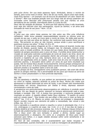 pelo juízo divino. Em sua testa apareceu lepra. Atribulado, deixou o recinto do
templo, para nunca mais aí entrar. Até o dia de sua morte, alguns anos mais tarde,
Uzias ficou leproso – um exemplo vivo da loucura de abandonar um claro “Assim diz
o Senhor”. Nem sua exaltada posição nem sua longa vida de serviço poderiam ser
invocadas como desculpa pelo presunçoso pecado com que mareou os anos
derradeiros de seu reinado, acarretando sobre si o juízo do Céu.
Deus não faz acepção de pessoas. “A alma que fizer alguma coisa à mão levantada,
quer seja dos naturais quer dos estrangeiros, injuria ao Senhor; e tal alma será
extirpada do meio do seu povo.” Núm. 15:30.
............................................................................................
Pág. 305
O juízo que caiu sobre Uzias pareceu ter tido sobre seu filho uma influência
refreadora. Jotão levou pesadas responsabilidades durante os últimos anos do
reinado de seu pai, e subiu ao trono após a morte de Uzias. De Jotão está escrito:
“Fez o que era reto aos olhos do Senhor; fez conforme tudo quanto fizera seu pai
Uzias. Tão-somente os altos se não tiraram; porque ainda o povo sacrificava e
queimava incenso nos altos.” II Reis 15:34 e 35.
O reinado de Uzias estava chegando ao fim, e Jotão estava já levando muitas das
tarefas do Estado, quando Isaías, da linhagem real, foi chamado, embora ainda
jovem, para a missão profética. Os tempos em que Isaías devia trabalhar estavam
repletos de perigos peculiares para o povo de Deus. O profeta devia testemunhar a
invasão de Judá pelos exércitos combinados do norte de Israel e da Síria; devia ele
contemplar as tropas assírias acampadas diante das principais cidades do reino.
Durante a trajetória de sua vida, Samaria devia cair, e as dez tribos de Israel
deviam ser espalhadas entre as nações. Judá seria mais de uma vez invadida pelos
exércitos assírios, e Jerusalém devia sofrer um cerco do qual teria resultado sua
queda, não Se tivesse Deus atuado miraculosamente. Graves perigos ameaçavam já
a paz do reino do sul. A divina proteção estava sendo removida, e as forças assírias
estavam prestes a se espalhar sobre a terra de Judá.
Mas os perigos de fora, esmagadores como pudessem parecer, não eram tão sérios
quanto os perigos internos. Era a perversidade de seu povo que levava ao servo do
Senhor a maior perplexidade e a mais profunda depressão.
............................................................................................
Pág. 306
Por sua apostasia e rebelião, os que podiam ter permanecido como portadores de
luz entre as nações, estavam atraindo os juízos de Deus. Muitos dos males que
apressaram a rápida destruição do reino do norte, e que tinham sido recentemente
denunciados em termos inequívocos por Oséias e Amós, depressa estavam
corrompendo o reino de Judá.
A perspectiva era particularmente desencorajadora em referência à condição social
do povo. Em seu desejo de ganho, estavam os homens adicionando casa a casa,
herdade a herdade. Osé. 5:8. A justiça fora pervertida; e nenhuma piedade era
mostrada ao pobre. A respeito desses males Deus declarou: “O espólio do pobre
está em vossas casas”. “Que tendes vós que afligir o Meu povo e moer as faces do
pobre?” Isa. 3:14 e 15. Mesmo os juízes, cujo dever era proteger o desajudado,
faziam ouvidos moucos aos clamores do pobre e necessitado, das viúvas e dos
órfãos. Isa. 10:1 e 2.
Com a opressão e a opulência vieram o orgulho e o amor à ostentação (Isa. 2:11 e
12), embriaguez e o espírito de orgia. Isa. 5:22, 11 e 12. E nos dias de Isaías a
própria idolatria já não provocava surpresa. Isa. 2:8 e 9. Práticas iníquas tinham-se
tornado tão predominantes entre todas as classes, que os poucos que permaneciam
fiéis a Deus eram não raro tentados a perder o ânimo, dando lugar ao
desencorajamento e desespero. Era como se o propósito de Deus para Israel
estivesse para falhar, e a nação rebelde devesse sofrer sorte semelhante à de
Sodoma e Gomorra.
Em face de tais condições, não é surpreendente que Isaías recuasse da
responsabilidade, quando chamado a levar a Judá as mensagens de advertência e
............................................................................................
 