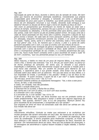 Pág. 307
reprovação da parte de Deus, durante o último ano do reinado de Uzias. Ele bem
sabia que haveria de encontrar obstinada resistência. Considerando sua própria
incapacidade para enfrentar a situação, e tomando em conta a obstinação e
incredulidade do povo para quem ia trabalhar, sua tarefa pareceu-lhe inexeqüível.
Devia ele em desespero renunciar a sua missão, deixando Judá entregue a sua
idolatria? Deviam os deuses de Nínive reger a terra em desafio ao Deus do Céu?
Tais eram os pensamentos que fervilhavam na mente de Isaías ao estar sob o
pórtico do templo. Subitamente, pareceu-lhe que o portal e o véu interior do templo
eram levantados ou afastados, e foi-lhe permitido olhar para dentro, sobre o santo
dos santos, onde nem mesmo os pés do profeta podiam entrar. Ali surgiu ante ele a
visão de Jeová assentado em Seu trono alto e sublime, enquanto o séquito de Sua
glória enchia o templo. De cada lado do trono pairavam serafins, as faces veladas
em adoração, enquanto ministravam perante seu Criador, e se uniam em solene
invocação: “Santo, santo, santo é o Senhor dos exércitos; toda a Terra está cheia
da Sua glória” (Isa. 6:3), de maneira que a coluna, o pilar e a porta de cedro
pareciam sacudidos com o som, e a casa se encheu com seu tributo de louvor.
Contemplando Isaías esta revelação da glória e majestade de seu Senhor, sentiu-se
oprimido com o senso da pureza e santidade de Deus. Quão saliente o contraste
entre a incomparável perfeição de seu Criador, e a conduta pecaminosa dos que,
como ele, havia muito foram contados entre o povo escolhido de Israel e Judá “Ai
de mim”, exclamou, “que vou perecendo porque eu sou um homem de
............................................................................................
Pág. 308
lábios impuros, e habito no meio de um povo de impuros lábios, e os meus olhos
viram o Rei, o Senhor dos exércitos.” Isa. 6:5. Em pé, por assim dizer, na plena luz
da divina presença do santuário, ele sentiu que, se deixado a sua própria
imperfeição e ineficiência, seria inteiramente incapaz de executar a missão para a
qual havia sido chamado. Mas um serafim foi enviado para libertá-lo de sua
angústia, e capacitá-lo para a sua grande missão. Uma brasa viva do altar foi
colocada sobre seus lábios com as palavras: “Eis que isto tocou os teus lábios; e a
tua iniqüidade foi tirada, e purificado o teu pecado.” Então a voz de Deus se fez
ouvir dizendo: “A quem enviarei, e quem há de ir por nós?” e Isaías respondeu:
“Eis-me aqui, envia-me a mim.” Isa. 6:7 e 8.
O celestial visitante ordenou ao expectante mensageiro: “Vai, e dize a este povo:
“Ouvis, de fato, e não entendeis,
E vedes, em verdade, mas não percebeis.
Engorda o coração deste povo,
E endurece-lhe os ouvidos, e fecha-lhe os olhos;
Não venha ele a ver com os olhos, e a ouvir com seus ouvidos,
E a entender com o seu coração,
E a converter-se, e a ser sarado.” Isa. 6:9 e 10.
O dever do profeta era claro; ele devia levantar sua voz em protesto contra os
males predominantes. Mas assustava-o tomar a tarefa sem alguma segurança de
sucesso. “Até quando, Senhor?” (Isa. 6:11) ele perguntou. Nenhum dentre Teu
povo escolhido há de compreender, e arrepender-se e ser sarado?
Sua angústia de alma em favor do extraviado Judá não devia ser sofrida em vão.
Sua missão não devia ser
............................................................................................
Pág. 309
inteiramente infrutífera. Contudo os males que estiveram a se multiplicar por
muitas gerações não seriam removidos em seus dias. No transcurso de sua vida ele
teria que ser um corajoso e paciente ensinador – um profeta da esperança, bem
como da condenação. O divino propósito seria finalmente cumprido, os frutos de
seus esforços e dos labores de todos os fiéis mensageiros de Deus, haveriam de
aparecer. Um remanescente devia ser salvo. Para que isto pudesse ser alcançado, e
as mensagens de advertência e súplica fossem levadas à nação rebelde, o Senhor
declarou:
 