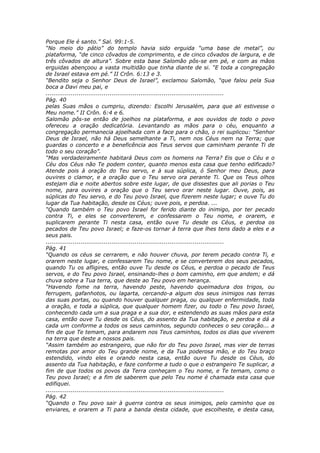 Porque Ele é santo.” Sal. 99:1-5.
“No meio do pátio” do templo havia sido erguida “uma base de metal”, ou
plataforma, “de cinco côvados de comprimento, e de cinco côvados de largura, e de
três côvados de altura”. Sobre esta base Salomão pôs-se em pé, e com as mãos
erguidas abençoou a vasta multidão que tinha diante de si. “E toda a congregação
de Israel estava em pé.” II Crôn. 6:13 e 3.
“Bendito seja o Senhor Deus de Israel”, exclamou Salomão, “que falou pela Sua
boca a Davi meu pai, e
............................................................................................
Pág. 40
pelas Suas mãos o cumpriu, dizendo: Escolhi Jerusalém, para que ali estivesse o
Meu nome.” II Crôn. 6:4 e 6.
Salomão pôs-se então de joelhos na plataforma, e aos ouvidos de todo o povo
ofereceu a oração dedicatória. Levantando as mãos para o céu, enquanto a
congregação permanecia ajoelhada com a face para o chão, o rei suplicou: “Senhor
Deus de Israel, não há Deus semelhante a Ti, nem nos Céus nem na Terra; que
guardas o concerto e a beneficência aos Teus servos que caminham perante Ti de
todo o seu coração”.
“Mas verdadeiramente habitará Deus com os homens na Terra? Eis que o Céu e o
Céu dos Céus não Te podem conter, quanto menos esta casa que tenho edificado?
Atende pois à oração do Teu servo, e à sua súplica, ó Senhor meu Deus, para
ouvires o clamor, e a oração que o Teu servo ora perante Ti. Que os Teus olhos
estejam dia e noite abertos sobre este lugar, de que dissestes que ali porias o Teu
nome, para ouvires a oração que o Teu servo orar neste lugar. Ouve, pois, as
súplicas do Teu servo, e do Teu povo Israel, que fizerem neste lugar; e ouve Tu do
lugar da Tua habitação, desde os Céus; ouve pois, e perdoa. ...
“Quando também o Teu povo Israel for ferido diante do inimigo, por ter pecado
contra Ti, e eles se converterem, e confessarem o Teu nome, e orarem, e
suplicarem perante Ti nesta casa, então ouve Tu desde os Céus, e perdoa os
pecados de Teu povo Israel; e faze-os tornar à terra que lhes tens dado a eles e a
seus pais.
............................................................................................
Pág. 41
“Quando os céus se cerrarem, e não houver chuva, por terem pecado contra Ti, e
orarem neste lugar, e confessarem Teu nome, e se converterem dos seus pecados,
quando Tu os afligires, então ouve Tu desde os Céus, e perdoa o pecado de Teus
servos, e do Teu povo Israel, ensinando-lhes o bom caminho, em que andem; e dá
chuva sobre a Tua terra, que deste ao Teu povo em herança.
“Havendo fome na terra, havendo peste, havendo queimadura dos trigos, ou
ferrugem, gafanhotos, ou lagarta, cercando-a algum dos seus inimigos nas terras
das suas portas, ou quando houver qualquer praga, ou qualquer enfermidade, toda
a oração, e toda a súplica, que qualquer homem fizer, ou todo o Teu povo Israel,
conhecendo cada um a sua praga e a sua dor, e estendendo as suas mãos para esta
casa, então ouve Tu desde os Céus, do assento da Tua habitação, e perdoa e dá a
cada um conforme a todos os seus caminhos, segundo conheces o seu coração... a
fim de que Te temam, para andarem nos Teus caminhos, todos os dias que viverem
na terra que deste a nossos pais.
“Assim também ao estrangeiro, que não for do Teu povo Israel, mas vier de terras
remotas por amor do Teu grande nome, e da Tua poderosa mão, e do Teu braço
estendido, vindo eles e orando nesta casa, então ouve Tu desde os Céus, do
assento da Tua habitação, e faze conforme a tudo o que o estrangeiro Te suplicar, a
fim de que todos os povos da Terra conheçam o Teu nome, e Te temam, como o
Teu povo Israel; e a fim de saberem que pelo Teu nome é chamada esta casa que
edifiquei.
............................................................................................
Pág. 42
“Quando o Teu povo sair à guerra contra os seus inimigos, pelo caminho que os
enviares, e orarem a Ti para a banda desta cidade, que escolheste, e desta casa,
 