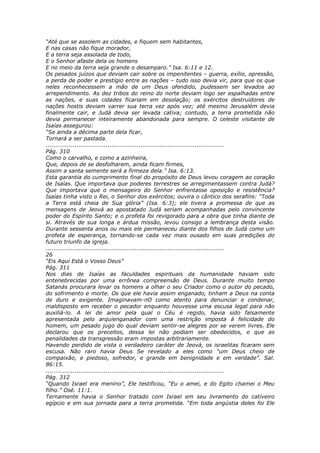 “Até que se assolem as cidades, e fiquem sem habitantes,
E nas casas não fique morador,
E a terra seja assolada de todo,
E o Senhor afaste dela os homens
E no meio da terra seja grande o desamparo.” Isa. 6:11 e 12.
Os pesados juízos que deviam cair sobre os impenitentes – guerra, exílio, opressão,
a perda de poder e prestígio entre as nações – tudo isso devia vir, para que os que
neles reconhecessem a mão de um Deus ofendido, pudessem ser levados ao
arrependimento. As dez tribos do reino do norte deviam logo ser espalhadas entre
as nações, e suas cidades ficariam em desolação; os exércitos destruidores de
nações hostis deviam varrer sua terra vez após vez; até mesmo Jerusalém devia
finalmente cair, e Judá devia ser levada cativa; contudo, a terra prometida não
devia permanecer inteiramente abandonada para sempre. O celeste visitante de
Isaías assegurou:
“Se ainda a décima parte dela ficar,
Tornará a ser pastada.
............................................................................................
Pág. 310
Como o carvalho, e como a azinheira,
Que, depois de se desfolharem, ainda ficam firmes,
Assim a santa semente será a firmeza dela.” Isa. 6:13.
Esta garantia do cumprimento final do propósito de Deus levou coragem ao coração
de Isaías. Que importava que poderes terrestres se arregimentassem contra Judá?
Que importava que o mensageiro do Senhor enfrentasse oposição e resistência?
Isaías tinha visto o Rei, o Senhor dos exércitos; ouvira o cântico dos serafins: “Toda
a Terra está cheia de Sua glória” (Isa. 6:3); ele tivera a promessa de que as
mensagens de Jeová ao apostatado Judá seriam acompanhadas pelo convincente
poder do Espírito Santo; e o profeta foi revigorado para a obra que tinha diante de
si. Através de sua longa e árdua missão, levou consigo a lembrança desta visão.
Durante sessenta anos ou mais ele permaneceu diante dos filhos de Judá como um
profeta de esperança, tornando-se cada vez mais ousado em suas predições do
futuro triunfo da igreja.
............................................................................................
26
“Eis Aqui Está o Vosso Deus”
Pág. 311
Nos dias de Isaías as faculdades espirituais da humanidade haviam sido
entenebrecidas por uma errônea compreensão de Deus. Durante muito tempo
Satanás procurara levar os homens a olhar o seu Criador como o autor do pecado,
do sofrimento e morte. Os que ele havia assim enganado, tinham a Deus na conta
de duro e exigente. Imaginavam-nO como atento para denunciar e condenar,
maldisposto em receber o pecador enquanto houvesse uma escusa legal para não
auxiliá-lo. A lei de amor pela qual o Céu é regido, havia sido falsamente
apresentada pelo arquienganador com uma restrição imposta à felicidade do
homem, um pesado jugo do qual deviam sentir-se alegres por se verem livres. Ele
declarou que os preceitos, dessa lei não podiam ser obedecidos, e que as
penalidades da transgressão eram impostas arbitrariamente.
Havendo perdido de vista o verdadeiro caráter de Jeová, os israelitas ficaram sem
escusa. Não raro havia Deus Se revelado a eles como “um Deus cheio de
compaixão, e piedoso, sofredor, e grande em benignidade e em verdade”. Sal.
86:15.
............................................................................................
Pág. 312
“Quando Israel era menino”, Ele testificou, “Eu o amei, e do Egito chamei o Meu
filho.” Osé. 11:1.
Ternamente havia o Senhor tratado com Israel em seu livramento do cativeiro
egípcio e em sua jornada para a terra prometida. “Em toda angústia deles foi Ele
 