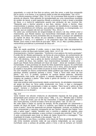 angustiado, e o anjo de Sua face os salvou; pelo Seu amor, e pela Sua compaixão
Ele os remiu; e os tomou, e os conduziu todos os dias da antiguidade.” Isa. 63:9.
“Irá a Minha presença contigo” (Êxo. 33:14), foi a promessa feita durante a viagem
através do deserto. Esta garantia foi acompanhada por uma maravilhosa revelação
do caráter de Jeová, a qual capacitou Moisés a proclamar a todo o Israel a bondade
de Deus, e a instruí-lo cabalmente quanto aos atributos do seu invisível Rei.
“Passando pois o Senhor perante a sua face, clamou: Jeová, o Senhor, Deus
misericordioso e piedoso, tardio em iras e grande em beneficência e verdade; que
guarda a beneficência em milhares; que perdoa a iniqüidade, e a transgressão, e o
pecado; que ao culpado não tem por inocente.” Êxo. 34:6 e 7.
Foi sobre seu conhecimento da longanimidade de Jeová e de Seu infinito amor e
misericórdia, que Moisés baseou sua maravilhosa intercessão pela vida de Israel
quando, nos limites da terra prometida eles se recusaram a avançar em obediência
ao mando de Deus. No clímax de sua rebelião o Senhor havia declarado: “Com
pestilência o ferirei, e o rejeitarei”; e Se propusera fazer dos descendentes de
Moisés “povo maior e mais forte do que este.” Núm. 14:12. Mas o profeta pleiteou a
maravilhosa providência e promessas de Deus em
............................................................................................
Pág. 313
favor da nação escolhida. E então, como o mais forte de todos os argumentos,
lembrou o amor de Deus pelo homem caído. Núm. 14:17-19.
Graciosamente o Senhor respondeu: “Conforme à tua palavra lhe tenho perdoado”.
E então Ele fez Moisés participante, na forma de uma profecia, do conhecimento de
Seu propósito concernente ao triunfo final de Israel: “Tão certamente como Eu
vivo”, Ele declarou, “que a glória do Senhor encherá toda a Terra.” Núm. 14:20 e
21. A glória de Deus, Seu caráter, Sua misericordiosa bondade e terno amor –
aquilo que Moisés havia pleiteado em favor de Israel – devia ser revelado a toda a
humanidade. E esta promessa de Jeová foi feita duplamente segura; foi confirmada
por um juramento. Tão certamente como Deus vive e reina, seria anunciada “entre
as nações a Sua glória; entre todos os povos as Suas maravilhas”. Sal. 96:3.
Foi com respeito ao futuro cumprimento desta profecia que Isaías tinha ouvido os
gloriosos serafins cantando perante o trono: “Toda a Terra está cheia da Sua
glória.” Isa. 6:3. O profeta, confiante na certeza destas palavras, declarara
ousadamente mais tarde, ele próprio, a respeito daqueles que se curvavam ante
imagens de madeira e pedra: “Eles verão a glória do Senhor, e a excelência do
nosso Deus.” Isa. 35:2.
Hoje esta profecia está encontrando rápido cumprimento. As atividades missionárias
da igreja de Deus na Terra estão produzindo rico fruto, e logo a mensagem
evangélica terá sido proclamada a todas as nações. “Para louvor e glória da Sua
graça”, homens e mulheres de toda raça, língua e povo estão sendo feitos
“agradáveis a si no Amado”,
............................................................................................
Pág. 314
“para mostrar nos séculos vindouros as abundantes riquezas da Sua graça, pela
benignidade para conosco em Cristo Jesus.” Efés. 1:6; 2:7. “Bendito seja o Senhor
Deus, o Deus de Israel, que só Ele faz maravilhas. E bendito seja para sempre o
Seu nome glorioso, e encha-se toda a Terra da Sua glória.” Sal. 72:18 e 19.
Na visão dada a Isaías no recinto do templo, foi-lhe propiciado ver claramente o
caráter do Deus de Israel. “O alto e o sublime, que habita na eternidade, e cujo
nome é santo”, havia-lhe aparecido em grande majestade; contudo, ao profeta fora
feito compreender a natureza compassiva de seu Senhor. Aquele que habita “num
alto e santo lugar”, habita “também com o contrito e abatido de espírito, para
vivificar o espírito dos abatidos, e para vivificar o coração dos contritos”. Isa. 57:15.
O anjo comissionado para tocar os lábios de Isaías levara-lhe a mensagem: “Tua
iniqüidade foi tirada, e purificado o teu pecado.” Isa. 6:7.
Pelo contemplar a seu Deus, o profeta, como Saulo de Tarso às portas de Damasco,
não tinha recebido somente visão de sua própria indignidade; ao seu coração
humilhado viera a certeza de perdão, pleno e livre; e ele se tornara um homem
 