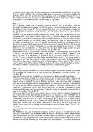 mudado. Havia visto o seu Senhor. Apanhara um lampejo da amabilidade do caráter
divino. Podia testificar da transformação que se operara pela contemplação do
Infinito Amor. Daí em diante ele fora inspirado com o incontido desejo de ver o
transviado Israel livre do fardo e penalidade do pecado. “Por que seríeis ainda
castigados?” o profeta inquirira. “Vinde então, e argüi-Me,
............................................................................................
Pág. 315
diz o Senhor: ainda que os vossos pecados sejam como a escarlata, eles se
tornarão brancos como a neve; ainda que sejam vermelhos como o carmesim, se
tornarão como a branca lã”. “Lavai-vos, purificai-vos, tirai a maldade de vossos atos
de diante dos Meus olhos; cessai de fazer mal. Aprendei a fazer bem.” Isa. 1:5, 18,
16 e 17.
O Deus a quem tinham estado professando servir, mas cujo caráter haviam mal
compreendido, fora posto diante deles como o grande Médico da enfermidade
espiritual. Que importava estivesse toda a cabeça enferma, e todo o coração fraco?
que desde a planta do pé até à cabeça não houvesse coisa sã, senão feridas, e
inchaços e chagas podres? Isa. 1:6. Aquele que estivera seguindo obstinadamente o
caminho do seu coração podia encontrar cura volvendo para o Senhor. “Eu vejo os
seus caminhos”, o Senhor declarou, “e os sararei; também os guiarei, e lhes
tornarei a dar consolações. ... Paz, paz, para os que estão longe, e para os que
estão perto, diz o Senhor, e Eu os sararei.” Isa. 57:18 e 19.
O profeta exaltou a Deus como o Criador de todos. Sua mensagem às cidades de
Judá foi: “Eis aqui está o vosso Deus.” Isa. 40:9. “Assim diz Deus, o Senhor, que
criou os céus, e os estendeu, e formou a Terra, e a tudo quanto produz” (Isa.
42:5); “Eu sou o Senhor que faço todas as coisas” (Isa. 44:24); “Eu formo a luz, e
crio as trevas;” “Eu fiz a Terra, e criei nela o homem; Eu o fiz: as Minhas mãos
estenderam os céus, e a todos os seus exércitos dei as Minhas ordens.” Isa. 45:7 e
12. “A quem pois Me fareis semelhante, para que lhe seja semelhante? diz o Santo.
Levantai ao alto os vossos olhos, e vede quem criou estas coisas, quem
............................................................................................
Pág. 316
produz por conta o seu exército, quem a todas chama pelos seus nomes; por causa
da grandeza das Suas forças, e pela fortaleza do Seu poder, nenhuma faltará.” Isa.
40:25 e 26.
Aos que temiam não ser recebidos se retornassem a Deus, o profeta declarou:
“Por que pois dizes, ó Jacó, e tu falas, ó Israel: O meu caminho está encoberto ao
Senhor, e o meu juízo passa de largo pelo meu Deus? Não sabes, não ouviste que o
eterno Deus, o Senhor, o Criador dos fins da Terra, nem Se cansa nem Se fatiga?
não há esquadrinhação do Seu entendimento. Dá esforço ao cansado, e multiplica
as forças ao que não tem nenhum vigor. Os jovens se cansarão e se fatigarão, e os
mancebos certamente cairão, mas os que esperam no Senhor renovarão as suas
forças, subirão com asas como águias; correrão, e não se cansarão; caminharão, e
não se fatigarão.” Isa. 40:27-31.
O coração do Infinito Amor anseia pelos que se sentem desprovidos de forças para
se livrarem dos laços de Satanás; e graciosamente Se oferece para fortalecê-los, a
fim de que vivam para Ele. “Não temas”, ordena Ele, “porque Eu sou contigo; não te
assombres, porque Eu sou teu Deus; Eu te esforço, Eu te ajudo, e te sustento com a
destra da Minha justiça”. “Eu, o Senhor teu Deus, te tomo pela tua mão direita, e te
digo: Não temas, que Eu te ajudo. Não temas, ó bichinho de Jacó, povozinho de
Israel; Eu te ajudo, diz o Senhor, e o teu Redentor é o Santo de Israel.” Isa. 41:10,
13 e 14.
............................................................................................
Pág. 319
Os habitantes de Judá eram todos indignos, contudo Deus não os abandonaria. Por
eles Seu nome devia ser exaltado entre os pagãos. Muitos que eram inteiramente
desconhecedores de Seus atributos, deviam ainda contemplar a glória do divino
caráter. Foi com o propósito de tornar claros Seus misericordiosos desígnios que Ele
persistiu em enviar Seus servos os profetas com a mensagem: “Convertei-vos agora
 