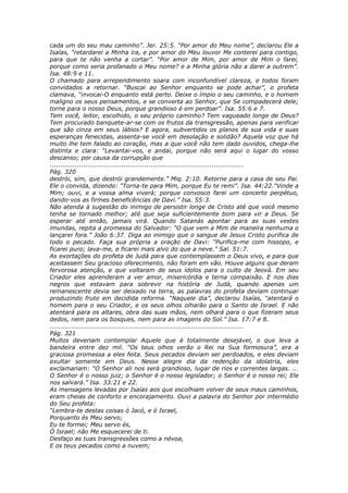 cada um do seu mau caminho”. Jer. 25:5. “Por amor do Meu nome”, declarou Ele a
Isaías, “retardarei a Minha ira, e por amor do Meu louvor Me conterei para contigo,
para que te não venha a cortar”. “Por amor de Mim, por amor de Mim o farei,
porque como seria profanado o Meu nome? e a Minha glória não a darei a outrem”.
Isa. 48:9 e 11.
O chamado para arrependimento soara com inconfundível clareza, e todos foram
convidados a retornar. “Buscai ao Senhor enquanto se pode achar”, o profeta
clamava, “invocai-O enquanto está perto. Deixe o ímpio o seu caminho, e o homem
maligno os seus pensamentos, e se converta ao Senhor, que Se compadecerá dele;
torne para o nosso Deus, porque grandioso é em perdoar”. Isa. 55:6 e 7.
Tem você, leitor, escolhido, o seu próprio caminho? Tem vagueado longe de Deus?
Tem procurado banquete-ar-se com os frutos da transgressão, apenas para verificar
que são cinza em seus lábios? E agora, subvertidos os planos de sua vida e suas
esperanças fenecidas, assenta-se você em desolação e solidão? Aquela voz que há
muito lhe tem falado ao coração, mas a que você não tem dado ouvidos, chega-lhe
distinta e clara: “Levantai-vos, e andai, porque não será aqui o lugar do vosso
descanso; por causa da corrupção que
............................................................................................
Pág. 320
destrói, sim, que destrói grandemente.” Miq. 2:10. Retorne para a casa de seu Pai.
Ele o convida, dizendo: “Torna-te para Mim, porque Eu te remi”. Isa. 44:22.“Vinde a
Mim; ouvi, e a vossa alma viverá; porque convosco farei um concerto perpétuo,
dando-vos as firmes beneficências de Davi.” Isa. 55:3.
Não atenda à sugestão do inimigo de persistir longe de Cristo até que você mesmo
tenha se tornado melhor; até que seja suficientemente bom para vir a Deus. Se
esperar até então, jamais virá. Quando Satanás apontar para as suas vestes
imundas, repita a promessa do Salvador: “O que vem a Mim de maneira nenhuma o
lançarei fora.” João 6:37. Diga ao inimigo que o sangue de Jesus Cristo purifica de
todo o pecado. Faça sua própria a oração de Davi: “Purifica-me com hissopo, e
ficarei puro; lava-me, e ficarei mais alvo do que a neve.” Sal. 51:7.
As exortações do profeta de Judá para que contemplassem o Deus vivo, e para que
aceitassem Seu gracioso oferecimento, não foram em vão. Houve alguns que deram
fervorosa atenção, e que voltaram de seus ídolos para o culto de Jeová. Em seu
Criador eles aprenderam a ver amor, misericórdia e terna compaixão. E nos dias
negros que estavam para sobrevir na história de Judá, quando apenas um
remanescente devia ser deixado na terra, as palavras do profeta deviam continuar
produzindo fruto em decidida reforma. “Naquele dia”, declarou Isaías, “atentará o
homem para o seu Criador, e os seus olhos olharão para o Santo de Israel. E não
atentará para os altares, obra das suas mãos, nem olhará para o que fizeram seus
dedos, nem para os bosques, nem para as imagens do Sol.” Isa. 17:7 e 8.
............................................................................................
Pág. 321
Muitos deveriam contemplar Aquele que é totalmente desejável, o que leva a
bandeira entre dez mil. “Os teus olhos verão o Rei na Sua formosura”, era a
graciosa promessa a eles feita. Seus pecados deviam ser perdoados, e eles deviam
exultar somente em Deus. Nesse alegre dia da redenção da idolatria, eles
exclamariam: “O Senhor ali nos será grandioso, lugar de rios e correntes largas. ...
O Senhor é o nosso juiz; o Senhor é o nosso legislador; o Senhor é o nosso rei; Ele
nos salvará.” Isa. 33:21 e 22.
As mensagens levadas por Isaías aos que escolhiam volver de seus maus caminhos,
eram cheias de conforto e encorajamento. Ouvi a palavra do Senhor por intermédio
do Seu profeta:
“Lembra-te destas coisas ó Jacó, e ó Israel,
Porquanto és Meu servo;
Eu te formei; Meu servo és,
Ó Israel; não Me esquecerei de ti.
Desfaço as tuas transgressões como a névoa,
E os teus pecados como a nuvem;
 