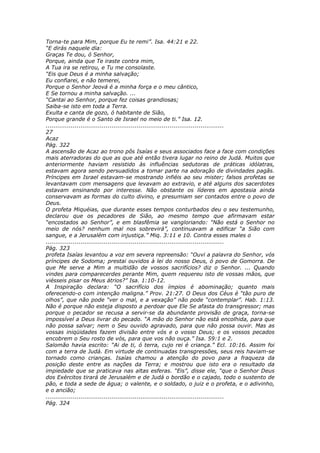 Torna-te para Mim, porque Eu te remi”. Isa. 44:21 e 22.
“E dirás naquele dia:
Graças Te dou, ó Senhor,
Porque, ainda que Te iraste contra mim,
A Tua ira se retirou, e Tu me consolaste.
“Eis que Deus é a minha salvação;
Eu confiarei, e não temerei,
Porque o Senhor Jeová é a minha força e o meu cântico,
E Se tornou a minha salvação. ...
“Cantai ao Senhor, porque fez coisas grandiosas;
Saiba-se isto em toda a Terra.
Exulta e canta de gozo, ó habitante de Sião,
Porque grande é o Santo de Israel no meio de ti.” Isa. 12.
............................................................................................
27
Acaz
Pág. 322
A ascensão de Acaz ao trono pôs Isaías e seus associados face a face com condições
mais aterradoras do que as que até então tivera lugar no reino de Judá. Muitos que
anteriormente haviam resistido às influências sedutoras de práticas idólatras,
estavam agora sendo persuadidos a tomar parte na adoração de divindades pagãs.
Príncipes em Israel estavam-se mostrando infiéis ao seu mister; falsos profetas se
levantavam com mensagens que levavam ao extravio, e até alguns dos sacerdotes
estavam ensinando por interesse. Não obstante os líderes em apostasia ainda
conservavam as formas do culto divino, e presumiam ser contados entre o povo de
Deus.
O profeta Miquéias, que durante esses tempos conturbados deu o seu testemunho,
declarou que os pecadores de Sião, ao mesmo tempo que afirmavam estar
“encostados ao Senhor”, e em blasfêmia se vangloriando: “Não está o Senhor no
meio de nós? nenhum mal nos sobrevirá”, continuavam a edificar “a Sião com
sangue, e a Jerusalém com injustiça.” Miq. 3:11 e 10. Contra esses males o
............................................................................................
Pág. 323
profeta Isaías levantou a voz em severa repreensão: “Ouvi a palavra do Senhor, vós
príncipes de Sodoma; prestai ouvidos à lei do nosso Deus, ó povo de Gomorra. De
que Me serve a Mim a multidão de vossos sacrifícios? diz o Senhor. ... Quando
vindes para comparecerdes perante Mim, quem requereu isto de vossas mãos, que
viésseis pisar os Meus átrios?” Isa. 1:10-12.
A Inspiração declara: “O sacrifício dos ímpios é abominação; quanto mais
oferecendo-o com intenção maligna.” Prov. 21:27. O Deus dos Céus é “tão puro de
olhos”, que não pode “ver o mal, e a vexação” não pode “contemplar”. Hab. 1:13.
Não é porque não esteja disposto a perdoar que Ele Se afasta do transgressor; mas
porque o pecador se recusa a servir-se da abundante provisão de graça, torna-se
impossível a Deus livrar do pecado. “A mão do Senhor não está encolhida, para que
não possa salvar; nem o Seu ouvido agravado, para que não possa ouvir. Mas as
vossas iniqüidades fazem divisão entre vós e o vosso Deus; e os vossos pecados
encobrem o Seu rosto de vós, para que vos não ouça.” Isa. 59:1 e 2.
Salomão havia escrito: “Ai de ti, ó terra, cujo rei é criança.” Ecl. 10:16. Assim foi
com a terra de Judá. Em virtude de continuadas transgressões, seus reis haviam-se
tornado como crianças. Isaías chamou a atenção do povo para a fraqueza da
posição deste entre as nações da Terra; e mostrou que isto era o resultado da
impiedade que se praticava nas altas esferas. “Eis”, disse ele, “que o Senhor Deus
dos Exércitos tirará de Jerusalém e de Judá o bordão e o cajado, todo o sustento de
pão, e toda a sede de água; o valente, e o soldado, o juiz e o profeta, e o adivinho,
e o ancião;
............................................................................................
Pág. 324
 