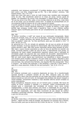 subsistirá, nem tampouco acontecerá”. O profeta declarou que o reino de Israel,
bem como o da Síria, chegaria logo ao fim. “Se o não crerdes”, concluiu, “não
ficareis firmes.” Isa. 7:4-7 e 9.
Quão bom teria sido para o reino de Judá tivesse Acaz recebido esta mensagem
como do Céu. Mas escolhendo apoiar-se no braço de carne, buscou ajuda de
pagãos. Em desespero ele enviou uma mensagem a Tiglate-Pileser, rei da Assíria:
“Eu sou teu servo e teu filho; sobe, e livra-me das mãos do rei da Síria, e das mãos
do rei de Israel, que se levantam contra mim”. O pedido foi acompanhado de um
rico presente tirado do tesouro do rei e das reservas do templo.
O auxílio pedido foi enviado, e ao rei Acaz foi dado um alívio temporário, mas a que
preço para Judá O tributo oferecido despertou a cupidez da Assíria, e esta nação
pérfida logo ameaçou invadir Judá e espoliá-la. Acaz e seus infelizes súditos
estavam agora mortificados pelo temor de cair completamente nas mãos dos cruéis
assírios.
............................................................................................
Pág. 330
“O Senhor humilhou a Judá” por causa de sua continuada transgressão. Nesse
tempo de correção, Acaz, em vez de se arrepender, “ainda mais transgrediu contra
o Senhor... porque sacrificou aos deuses de Damasco”. “Visto que os deuses da
Síria os ajudam”, disse ele, “eu lhes sacrificarei, para que me ajudem a mim.” II
Crôn. 28:19, 22 e 23.
Ao aproximar-se o fim do reinado do apóstata, fez ele que as portas do templo
fossem fechadas. O serviço sagrado foi interrompido. Não mais ficariam os castiçais
acesos perante o altar. Não mais seriam oferecidas ofertas pelos pecados do povo.
Não mais o suave incenso ascenderia ao alto na hora do sacrifício da manhã e da
tarde. Tornando deserto o pátio da casa de Deus, e aferrolhando suas portas, os
habitantes da ímpia cidade ousadamente ergueram altares para a adoração de
divindades pagãs nas esquinas das ruas através de Jerusalém. Aparentemente o
paganismo havia triunfado; os poderes das trevas haviam quase prevalecido.
Mas em Judá viviam alguns que mantiveram sua obediência a Jeová, recusando
com firmeza serem levados à idolatria. Era para estes que Isaías e Miquéias e seus
associados olhavam com esperança ao verem a ruína operada durante os últimos
anos de Acaz. Seu santuário fora fechado, mas àqueles fiéis fora assegurado: “Deus
é conosco”. “Ao Senhor dos Exércitos, a Ele santificai; e seja Ele o vosso temor, e
seja Ele o vosso assombro. Então Ele vos será santuário.” Isa. 8:10, 13 e 14.
............................................................................................
28
Ezequias
Pág. 331
Em evidente contraste com o governo displicente de Acaz, foi a transformação
operada durante o próspero reinado de seu filho. Ezequias subiu ao trono
determinado a fazer tudo que estivesse em seu poder para salvar Judá da sorte que
estava tocando ao reino do norte. As mensagens dos profetas não davam margem a
meias-medidas. Unicamente mediante a mais decidida reforma seriam evitados os
juízos impendentes.
Nesta emergência, Ezequias provou ser um homem para a ocasião. Mal havia ele
subido ao trono, começou a planejar e a executar. Voltou primeiramente sua
atenção para a restauração das atividades do templo, havia tanto tempo
negligenciadas; e nesta obra solicitou com fervor a cooperação de um grupo de
sacerdotes e levitas que tinham permanecido leais a sua sagrada vocação. Seguro
de sua leal cooperação, com eles falou livremente do seu desejo de instituir
imediatas e profundas reformas. “Nossos pais transgrediram”, confessou, “e fizeram
o que era mal aos olhos
............................................................................................
Pág. 332
do Senhor nosso Deus, e O deixaram, e desviaram os seus rostos do tabernáculo do
Senhor”. “Agora me tem vindo ao coração, que façamos um concerto com o Senhor,
Deus de Israel, para que se desvie de nós o ardor da Sua ira.” II Crôn. 29:6 e 10.
 
