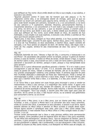 que edifiquei ao Teu nome. Ouve então desde os Céus a sua oração, e sua súplica, e
executa o seu direito.
“Quando pecarem contra Ti (pois não há homem que não peque), e Tu Te
indignares contra eles, e os entregares diante do inimigo, para que os que os
cativarem os levem em cativeiro para alguma terra, remota ou vizinha, e na terra,
para onde forem levados em cativeiro, tornarem a si, e se converterem, e na terra
do seu cativeiro a Ti suplicarem, dizendo: Pecamos, perversamente fizemos, e
impiamente obramos; e se converterem a Ti com todo o seu coração e com toda a
sua alma, na terra do seu cativeiro, a que os levarem presos, e orarem para a
banda da sua terra, que deste a seus pais, e desta cidade que escolheste, e desta
casa que edifiquei ao Teu nome, ouve então desde os Céus, do assento da Tua
habitação, a sua oração e as suas súplicas, e executa o seu direito; e perdoa ao Teu
povo que houver pecado contra Ti.
“Agora pois, ó meu Deus, estejam os Teus olhos abertos, e os Teus ouvidos atentos
à oração deste lugar. Levanta-Te pois agora, Senhor Deus, para o Teu repouso, Tu
e a arca da Tua fortaleza; os teus sacerdotes, ó Senhor Deus, sejam vestidos de
salvação, e os Teus santos se alegrem do bem. Ah Senhor Deus, não faças virar o
rosto do Teu ungido; lembra-Te das misericórdias de Davi Teu servo.” II Crôn.
6:14-42.
............................................................................................
Pág. 45
Acabando Salomão de orar, “desceu o fogo do Céu, e consumiu o holocausto e os
sacrifícios”. Os sacerdotes não podiam entrar no templo, porque “a glória do Senhor
encheu a casa do Senhor. E todos os filhos de Israel, vendo descer o fogo, e a glória
do Senhor sobre a casa, encurvaram-se com o rosto em terra sobre o pavimento, e
adoraram e louvaram ao Senhor; porque é bom, porque a Sua benignidade dura
para sempre”.
Então o rei e o povo ofereceram sacrifícios perante o Senhor. “E o rei e todo o povo
consagraram a casa de Deus.” II Crôn. 7:1-5. Durante sete dias as multidões de
todas as partes do reino, “desde a entrada de Hamate, até ao rio do Egito”, “uma
mui grande congregação” celebrou uma jubilosa festa. A semana seguinte foi pela
feliz multidão dedicada à celebração da Festa dos Tabernáculos. Findo o tempo de
reconsagração e júbilo, o povo retornou a seus lares, alegre “e de bom ânimo, pelo
bem que o Senhor tinha feito a Davi, e a Salomão, e a Seu povo Israel”. II Crôn.
7:8 e 10.
O rei havia feito o que estava em suas forças para encorajar o povo a render-se
inteiramente a Deus e Seu serviço, e a magnificar Seu santo nome. E agora uma
vez mais, como no início de seu reinado em Gibeom, ao rei de Israel fora dada
evidência da divina aceitação e bênção. Numa visão noturna, o Senhor lhe apareceu
com a mensagem: “Ouvi tua oração, e escolhi para Mim este lugar para casa de
sacrifício. Se Eu cerrar os céus, e não houver chuva; ou se ordenar aos gafanhotos
que consumam a terra; ou se enviar
............................................................................................
Pág. 46
a peste entre o Meu povo; e se o Meu povo, que se chama pelo Meu nome, se
humilhar, e orar, e buscar a Minha face e se converter dos seus maus caminhos,
então Eu ouvirei dos Céus, e perdoarei os seus pecados, e sararei a sua terra. Agora
estarão abertos os Meus olhos e atentos os Meus ouvidos à oração deste lugar.
Porque agora escolhi e santifiquei esta casa, para que o Meu nome esteja nela
perpetuamente; e nela estarão fixos os Meus olhos e o Meu coração todos os dias.”
II Crôn. 7:12-16.
Tivesse Israel permanecido leal a Deus e este glorioso edifício teria permanecido
para sempre, como perpétuo sinal de especial favor de Deus a Seu povo escolhido.
“E aos filhos dos estrangeiros”, declarou Deus, “que se chegarem ao Senhor, para O
servirem, e para amarem o nome do Senhor, sendo deste modo servos Seus, todos
os que guardarem o sábado, não o profanando, e os que abraçarem o Meu concerto,
também os levarei ao Meu santo monte, e os festejarei na Minha casa de oração; os
 