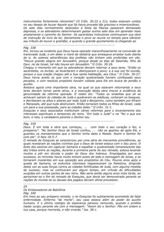 instrumentos fortemente retinentes” (II Crôn. 30:22 e 21); todos estavam unidos
no seu desejo de louvar Aquele que Se havia provado tão gracioso e misericordioso.
Os sete dias normalmente dedicados à festa da Páscoa passaram demasiado
depressa, e os adoradores determinaram gastar outros sete dias em aprender mais
amplamente o caminho do Senhor. Os sacerdotes instrutores continuaram sua obra
de instrução do livro da lei; diariamente o povo se reunia no templo para oferecer
seu tributo de louvor e gratidão; e quando o grande ajuntamento ia chegando ao
............................................................................................
Pág. 338
fim, tornou-se evidente que Deus havia operado maravilhosamente na conversão do
transviado Judá, e em deter a maré de idolatria que ameaçava arrastar tudo diante
de si. As solenes advertências dos profetas não tinham sido proferidas em vão.
“Houve grande alegria em Jerusalém, porque desde os dias de Salomão, filho de
Davi, rei de Israel, tal não houve em Jerusalém.” II Crôn. 30:26.
Chegou o momento em que os adoradores deviam retornar a seus lares. “Então os
sacerdotes, os levitas, se levantaram e abençoaram o povo; e a sua voz foi ouvida,
porque a sua oração chegou até a Sua santa habitação, aos Céus.” II Crôn. 30:27.
Deus havia aceito os que com o coração quebrantado haviam confessado seus
pecados, e com resoluto propósito haviam voltado para Ele em busca de perdão e
auxílio.
Restava agora uma importante obra, na qual os que estavam retornando a seus
lares deviam tomar parte ativa; e a execução desta obra trouxe a evidência da
genuinidade da reforma operada. O relato diz: “Todos os israelitas que ali se
achavam saíram às cidades de Judá e quebraram as estátuas, cortaram os bosques,
e derribaram os altos e altares por toda Judá e Benjamim, como também por Efraim
e Manassés, até que tudo destruíram. Então tornaram todos os filhos de Israel, cada
um para a sua possessão, para as cidades deles.” II Crôn. 31:1.
Ezequias e seus associados instituíram várias reformas para o levantamento dos
interesses espirituais e temporais do reino. “Em todo o Judá” o rei “fez o que era
bom, e reto, e verdadeiro perante o Senhor seu
............................................................................................
Pág. 339
Deus. E em toda a obra que começou, ... com todo o seu coração o fez, e
prosperou”. “No Senhor Deus de Israel confiou, ... não se apartou de após Ele, e
guardou os mandamentos que o Senhor tinha dado a Moisés. Assim o Senhor foi
com ele”. II Reis 18:5-7.
O reinado de Ezequias se caracterizou por uma série de marcantes providências, as
quais revelaram às nações vizinhas que o Deus de Israel estava com o Seu povo. O
êxito dos assírios em capturar Samaria e espalhar o quebrantado remanescente das
dez tribos entre as nações, durante a primeira parte do seu reinado, estava levando
muitos a pôr em dúvida o poder do Deus dos hebreus. Empolgados por seus
sucessos, os ninivitas havia muito tinham posto de lado a mensagem de Jonas, e se
tornaram insolentes em sua oposição aos propósitos do Céu. Poucos anos após a
queda de Samaria, os exércitos vitoriosos reapareceram na Palestina, dirigindo
desta vez as suas forças contra as cidades fortificadas de Judá, com alguma medida
de sucesso; mas se contiveram por algum tempo, em virtude de dificuldades
surgidas em outras partes de seu reino. Não seria senão alguns anos mais tarde, ao
aproximar-se o fim do reinado de Ezequias, que devia ser demonstrado perante as
nações do mundo se os deuses dos pagãos deviam afinal prevalecer.
............................................................................................
29
Os Embaixadores de Babilônia
Pág. 340
Em meio ao seu próspero reinado, o rei Ezequias foi subitamente acometido de fatal
enfermidade. Enfermo “de morte”, seu caso estava além do poder do auxílio
humano. E o último vestígio de esperança pareceu removido, quando o profeta
Isaías surgiu perante ele com a mensagem: “Assim diz o Senhor: Põe em ordem a
tua casa, porque morrerás, e não viverás.” Isa. 38:1.
 