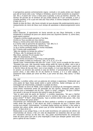 A perspectiva parecia extremamente negra; contudo o rei podia ainda orar Àquele
que até ali havia sido o seu “refúgio e fortaleza, socorro bem presente na angústia”.
Sal. 46:1. E assim ele “virou o rosto para a parede, e orou ao Senhor, dizendo: Ah,
Senhor Sê servido de Te lembrar de que andei diante de Ti em verdade, e com o
coração perfeito, e fiz o que era reto aos Teus olhos. E chorou Ezequias muitíssimo”.
II Reis 20:2 e 3.
Desde os dias de Davi, não havia reinado rei que atuasse tão poderosamente para o
reerguimento do reino de Deus num tempo de apostasia e desencorajamento como
o
............................................................................................
Pág. 341
fizera Ezequias. O agonizante rei havia servido ao seu Deus fielmente, e tinha
fortalecido a confiança do povo em Jeová como seu Supremo Senhor. E, como Davi,
podia agora suplicar:
“Chegue a minha oração perante a Tua face,
Inclina os Teus ouvidos ao meu clamor;
Porque a minha alma está cheia de angústias,
E a minha vida se aproxima da sepultura.” Sal. 88:2 e 3.
“Pois Tu és a minha esperança, Senhor Deus;
Tu és a minha confiança desde a minha mocidade.
Por Ti tenho sido sustentado.”
“Não me rejeites no tempo da velhice.”
“Ó Deus, não Te alongues de mim;
Meu Deus, apressa-Te em ajudar-me.”
“Não me desampares, ó Deus,
Até que tenha anunciado a Tua força a esta geração,
E o Teu poder a todos os vindouros.” Sal. 71:5, 6, 9, 12 e 18.
Aquele cujas “misericórdias não têm fim” (Lam. 3:22), ouviu a oração de Seu servo.
“Sucedeu pois que, não havendo Isaías ainda saído do meio do pátio, veio a ele a
palavra do Senhor, dizendo: volta, e dize a Ezequias, chefe do Meu povo: assim diz
o Senhor Deus de teu pai Davi: ouvi a tua oração, e vi as tuas lágrimas. Eis que Eu
te sararei; ao terceiro dia subirás à casa do Senhor. E acrescentarei aos teus dias
quinze anos; e das mãos do rei da Assíria te livrarei, a ti e a esta cidade, e
ampararei esta cidade por amor de Mim, e por amor de Davi, Meu servo.” II Reis
20:4-6.
............................................................................................
Pág. 342
Jubiloso, o profeta voltou com as palavras de certeza e esperança. Ordenando que
uma pasta de figos fosse posta sobre a parte enferma, Isaías entregou ao rei a
mensagem de misericórdia, proteção e cuidado de Deus.
Como Moisés na terra de Midiã, como Gideão na presença do mensageiro celestial,
como Eliseu momentos antes da ascensão de seu senhor, Ezequias pediu algum
sinal de que a mensagem era do Céu. “Qual é o sinal”, indagou, “de que o Senhor
me sarará, e de que ao terceiro dia subirei à casa do Senhor?”
“Isto te será sinal da parte do Senhor”, o profeta respondeu, “de que o Senhor
cumprirá a palavra que disse: adiantar-se-á a sombra dez graus, ou voltará dez
graus atrás?” “É fácil”, disse Ezequias, “que a sombra decline dez graus; não, mas
volte a sombra dez graus atrás”.
Unicamente por interposição direta de Deus poderia a sombra no quadrante solar
voltar atrás dez graus; e isto devia ser sinal a Ezequias de que o Senhor tinha
ouvido sua oração. Concordando, “o profeta Isaías clamou ao Senhor; e fez voltar a
sombra dez graus atrás, pelos graus que já tinha declinado no relógio de sol de
Acaz”. II Reis 20:8-11.
Restaurada a sua antiga força, o rei de Judá reconheceu em palavras de cântico as
misericórdias de Jeová, e fez um voto de despender os restantes dias de sua vida
em voluntário serviço ao Rei dos reis. Seu grato reconhecimento do compassivo
trato de Deus para com ele é uma inspiração a todo que desejar gastar seus anos
para a glória do seu Criador:
 