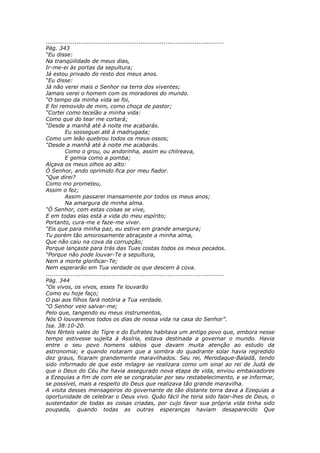 ............................................................................................
Pág. 343
“Eu disse:
Na tranqüilidade de meus dias,
Ir-me-ei às portas da sepultura;
Já estou privado do resto dos meus anos.
“Eu disse:
Já não verei mais o Senhor na terra dos viventes;
Jamais verei o homem com os moradores do mundo.
“O tempo da minha vida se foi,
E foi removido de mim, como choça de pastor;
“Cortei como tecelão a minha vida:
Como que do tear me cortará;
“Desde a manhã até à noite me acabarás.
          Eu sosseguei até à madrugada;
Como um leão quebrou todos os meus ossos;
“Desde a manhã até à noite me acabarás.
          Como o grou, ou andorinha, assim eu chilreava,
          E gemia como a pomba;
Alçava os meus olhos ao alto:
Ó Senhor, ando oprimido fica por meu fiador.
“Que direi?
Como mo prometeu,
Assim o fez;
          Assim passarei mansamente por todos os meus anos;
          Na amargura de minha alma.
“Ó Senhor, com estas coisas se vive,
E em todas elas está a vida do meu espírito;
Portanto, cura-me e faze-me viver.
“Eis que para minha paz, eu estive em grande amargura;
Tu porém tão amorosamente abraçaste a minha alma,
Que não caiu na cova da corrupção;
Porque lançaste para trás das Tuas costas todos os meus pecados.
“Porque não pode louvar-Te a sepultura,
Nem a morte glorificar-Te;
Nem esperarão em Tua verdade os que descem à cova.
............................................................................................
Pág. 344
“Os vivos, os vivos, esses Te louvarão
Como eu hoje faço;
O pai aos filhos fará notória a Tua verdade.
“O Senhor veio salvar-me;
Pelo que, tangendo eu meus instrumentos,
Nós O louvaremos todos os dias de nossa vida na casa do Senhor”.
Isa. 38:10-20.
Nos férteis vales do Tigre e do Eufrates habitava um antigo povo que, embora nesse
tempo estivesse sujeita à Assíria, estava destinada a governar o mundo. Havia
entre o seu povo homens sábios que davam muita atenção ao estudo da
astronomia; e quando notaram que a sombra do quadrante solar havia regredido
dez graus, ficaram grandemente maravilhados. Seu rei, Merodaque-Baladã, tendo
sido informado de que este milagre se realizara como um sinal ao rei de Judá de
que o Deus do Céu lhe havia assegurado nova etapa de vida, enviou embaixadores
a Ezequias a fim de com ele se congratular por seu restabelecimento, e se informar,
se possível, mais a respeito do Deus que realizava tão grande maravilha.
A visita desses mensageiros do governante de tão distante terra dava a Ezequias a
oportunidade de celebrar o Deus vivo. Quão fácil lhe teria sido falar-lhes de Deus, o
sustentador de todas as coisas criadas, por cujo favor sua própria vida tinha sido
poupada, quando todas as outras esperanças haviam desaparecido Que
 
