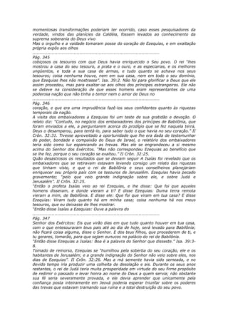 momentosas transformações poderiam ter ocorrido, caso esses pesquisadores da
verdade, vindos das planícies da Caldéia, fossem levados ao conhecimento da
suprema soberania do Deus vivo
Mas o orgulho e a vaidade tomaram posse do coração de Ezequias, e em exaltação
própria expôs aos olhos
............................................................................................
Pág. 345
cobiçosos os tesouros com que Deus havia enriquecido o Seu povo. O rei “lhes
mostrou a casa do seu tesouro, a prata e o ouro, e as especiarias, e os melhores
ungüentos, e toda a sua casa de armas, e tudo quanto se achava nos seus
tesouros; coisa nenhuma houve, nem em sua casa, nem em todo o seu domínio,
que Ezequias lhes não mostrasse”. Isa. 39:2. Não foi para glorificar a Deus que ele
assim procedeu, mas para exaltar-se aos olhos dos príncipes estrangeiros. Ele não
se deteve na consideração de que esses homens eram representantes de uma
poderosa nação que não tinha o temor nem o amor de Deus no
............................................................................................
Pág. 346
coração, e que era uma imprudência fazê-los seus confidentes quanto às riquezas
temporais da nação.
A visita dos embaixadores a Ezequias foi um teste de sua gratidão e devoção. O
relato diz: “Contudo, no negócio dos embaixadores dos príncipes de Babilônia, que
foram enviados a ele, a perguntarem acerca do prodígio que se fez naquela terra,
Deus o desamparou, para tentá-lo, para saber tudo o que havia no seu coração.” II
Crôn. 32:31. Tivesse aproveitado a oportunidade que lhe era dada de testemunhar
do poder, bondade e compaixão do Deus de Israel, o relatório dos embaixadores
teria sido como luz espancando as trevas. Mas ele se engrandeceu a si mesmo
acima do Senhor dos Exércitos. “Mas não correspondeu Ezequias ao benefício que
se lhe fez, porque o seu coração se exaltou.” II Crôn. 32:25.
Quão desastrosos os resultados que se deviam seguir A Isaías foi revelado que os
embaixadores que se retiravam estavam levando consigo um relato das riquezas
que tinham visto, e que o rei de Babilônia e seus conselheiros planejariam
enriquecer seu próprio país com os tesouros de Jerusalém. Ezequias havia pecado
gravemente; “pelo que veio grande indignação sobre ele, e sobre Judá e
Jerusalém”. II Crôn. 32:25.
“Então o profeta Isaías veio ao rei Ezequias, e lhe disse: Que foi que aqueles
homens disseram, e donde vieram a ti? E disse Ezequias: Duma terra remota
vieram a mim, de Babilônia. E disse ele: Que foi que viram em tua casa? E disse
Ezequias: Viram tudo quanto há em minha casa; coisa nenhuma há nos meus
tesouros, que eu deixasse de lhes mostrar.
“Então disse Isaías a Ezequias: Ouve a palavra do
............................................................................................
Pág. 347
Senhor dos Exércitos: Eis que virão dias em que tudo quanto houver em tua casa,
com o que entesouraram teus pais até ao dia de hoje, será levado para Babilônia;
não ficará coisa alguma, disse o Senhor. E dos teus filhos, que procederem de ti, e
tu gerares, tomarão, para que sejam eunucos no palácio do rei de Babilônia.
“Então disse Ezequias a Isaías: Boa é a palavra do Senhor que disseste.” Isa. 39:3-
8.
Tomado de remorso, Ezequias se “humilhou pela soberba do seu coração, ele e os
habitantes de Jerusalém; e a grande indignação do Senhor não veio sobre eles, nos
dias de Ezequias”. II Crôn. 32:26. Mas a má semente havia sido semeada, e no
devido tempo iria produzir uma colheita de desolação e ais. Durante os seus anos
restantes, o rei de Judá teria muita prosperidade em virtude do seu firme propósito
de redimir o passado e levar honra ao nome do Deus a quem servia; não obstante
sua fé seria severamente provada, e ele devia aprender que unicamente pela
confiança posta inteiramente em Jeová poderia esperar triunfar sobre os poderes
das trevas que estavam tramando sua ruína e a total destruição do seu povo.
 