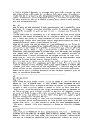 A história da falta de Ezequias em se provar fiel a sua missão ao tempo da visita
dos embaixadores, está pejada de importantes lições para todos. Necessitamos,
muito mais do que o fazemos, falar dos preciosos capítulos em nossa experiência,
sobre a misericórdia e amorável bondade de Deus, as incomparáveis profundezas
do amor do Salvador. Quando a mente e o coração estão cheios do amor de Deus,
não será difícil partilhar aquilo
............................................................................................
Pág. 348
que faz parte da vida espiritual. Grandes pensamentos, nobres aspirações, clara
percepção da verdade, propósitos altruístas, anelos de piedade e santidade,
encontrarão expressão em palavras que revelem a qualidade dos tesouros do
coração.
Aqueles com quem nos associamos dia a dia necessitam de nosso auxílio, nossa
orientação. Eles podem encontrar-se em tal condição de mente que uma palavra
dita a tempo será como um prego encravado no lugar certo. Amanhã algumas
dessas almas poderão estar onde nunca mais as alcançaremos outra vez. Qual é
nossa influência sobre esses companheiros de jornada?
Cada dia de nossa vida está carregado de responsabilidades que nós temos de
enfrentar. Cada dia nossas palavras e atos estão fazendo impressão sobre aqueles
com quem nos associamos. Quão grande é a necessidade que temos de pôr uma
guarda em nossos lábios e vigiar cuidadosamente nossos passos Um gesto
desavisado, um passo imprudente e poderão surgir ondas de alguma forte tentação
que podem levar uma alma para o sorvedouro. Não podemos arrancar os
pensamentos que houverem sido plantados nas mentes humanas. Se foram maus,
poderemos ter posto em movimento uma seqüência de circunstâncias, uma
avalanche de males, que não seremos capazes de deter.
Por outro lado, se por nosso exemplo ajudamos a outros no desenvolvimento de
bons princípios, damos-lhes capacidade para fazer o bem. Por seu turno eles
exercem a mesma benéfica influência sobre outros. Assim centenas e milhares são
ajudados pela nossa influência por nós despercebida. O verdadeiro seguidor de
Cristo fortalece os bons propósitos de todos aqueles com quem entra em contato.
Diante de um mundo incrédulo e amante do pecado, ele revela o poder da graça de
Deus e a perfeição do Seu caráter.
............................................................................................
30
Libertos da Assíria
Pág. 349
Num tempo de grave perigo nacional, quando as tropas da Assíria invadiram as
terras de Judá, e parecia como se nada pudesse livrar Jerusalém de total
destruição, Ezequias reuniu as forças do seu reino para resistir com inquebrantável
coragem a seus opressores pagãos e confiar no poder de Jeová para livrar.
“Esforçai-vos, e tende bom ânimo; não temais, nem vos espanteis, por causa do rei
da Assíria, nem por causa de toda a multidão que está com ele”, Ezequias exortou
os homens de Judá, “porque há Um maior conosco do que com ele. Com ele está o
braço de carne, mas conosco o Senhor nosso Deus, para nos ajudar, e para
guerrear nossas guerras.” II Crôn. 32:7 e 8.
Não era sem razão que Ezequias podia falar com confiança sobre o resultado por
vir. A orgulhosa Assíria, conquanto usada por Deus durante algum tempo como a
vara da Sua ira (Isa. 10:5) para punição das nações, não devia prevalecer sempre.
“Não temas... a Assíria”, tinha sido a mensagem do Senhor por intermédio de Isaías
alguns
............................................................................................
Pág. 350
anos antes aos que habitavam em Sião; “porque daqui a bem pouco... o Senhor dos
Exércitos suscitará contra ele um flagelo, como a matança de Midiã junto à rocha de
Orebe, e como a sua vara sobre o mar, que contra ele se levantará, como sucedeu
aos egípcios. E acontecerá naquele dia, que a sua carga será tirada do teu ombro, e
 