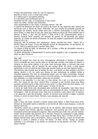 Ó Deus dos Exércitos, volta-Te, nós Te rogamos,
Atende os Céus, e vê, e visita esta vinha;
E a videira que a Tua destra plantou,
E o sarmento que fortificaste para Ti. ...
“Guarda-nos em vida, e invocaremos o Teu nome.
Faze-nos voltar, Senhor dos Exércitos;
Faze resplandecer o Teu rosto, e seremos salvos.” Sal. 80
A súplica de Ezequias em favor de Judá e da honra do seu Supremo Rei, estava em
harmonia com a mente de Deus. Salomão, em sua oração de gratidão quando da
dedicação do templo, havia orado para que o Senhor executasse “o juízo do Seu
povo Israel, a cada qual no seu dia, para que todos os povos da Terra saibam que o
Senhor é Deus, e que não há outro”. I Reis 8:59 e 60. Especialmente devia o
Senhor mostrar favor quando, em tempos de guerra ou de opressão por algum
exército, os chefes de Israel entrassem na casa de oração e suplicassem livramento.
I Reis 8:33 e 34.
Ezequias não foi deixado sem esperança. Isaías mandou-lhe dizer: “Assim diz o
Senhor Deus de Israel: O que Me pediste acerca de Senaqueribe, rei da Assíria, Eu
o ouvi. Esta é a palavra que o Senhor falou dele:
“A virgem a filha de Sião, te despreza, de ti zomba; a filha de Jerusalém meneia a
cabeça por detrás de ti.
“A quem afrontaste e blasfemaste? E contra quem alçaste a voz, e ergueste os teus
olhos ao alto? Contra o
............................................................................................
Pág. 360
Santo de Israel? Por meio de teus mensageiros afrontaste o Senhor, e disseste:
Com a multidão de meus carros subo eu ao alto dos montes, aos lados do Líbano, e
cortarei os seus altos cedros, e as suas mais formosas faias, e entrarei nas suas
pousadas extremas, até no bosque do seu campo fértil. Eu cavei, e bebi águas
estranhas; e com as plantas dos meus pés secarei todos os rios dos lugares fortes.
“Porventura não ouviste que já dantes fiz isto, e já desde os dias antigos o formei?
Agora, porém, o fiz vir, para que fosses tu que reduzisses as cidades fortes a
montões desertos. Por isso os moradores delas, com as mãos encolhidas, ficaram
pasmados e confundidos; eram como a erva do campo, e a hortaliça verde, e o feno
dos telhados, e o trigo queimado, antes que se levante.
“Porém o teu assentar, e o teu sair, e o teu entrar, Eu o sei, e o teu furor contra
Mim. Por causa do teu furor contra Mim, e porque a tua revolta subiu aos Meus
ouvidos, portanto porei o Meu anzol no teu nariz, e o Meu freio nos teus beiços, e te
farei voltar pelo caminho por onde vieste.” II Reis 19:20-28.
A terra de Judá tinha sido devastada pelo exército de ocupação; mas Deus havia
prometido milagrosamente prover para as necessidades do povo. A Ezequias veio a
mensagem: “Isto te será por sinal: Este ano se comerá o que nascer por si mesmo,
e no seguinte o que daí proceder; porém no terceiro ano semeai e segai, e plantai
vinhas, e comei os seus frutos. Porque o que escapou da casa de
............................................................................................
Pág. 361
Judá e ficou de resto, tornará a lançar raízes para baixo, e dará fruto para cima.
Porque de Jerusalém sairá o restante, e do monte de Sião o que escapou; o zelo do
Senhor fará isto.
“Portanto, assim diz o Senhor acerca do rei da Assíria: Não entrará nesta cidade,
nem lançará nela frecha alguma; tampouco virá perante ela com escudo, nem
levantará contra ela tranqueira alguma. Pelo caminho por onde vier, por ele voltará,
porém nesta cidade não entrará, diz o Senhor. Porque Eu ampararei a esta cidade,
para a livrar, por amor de Mim, e por amor do Meu servo Davi.” II Reis 19:29-34.
Nessa mesma noite veio o livramento. “Saiu o anjo do Senhor, e feriu no arraial dos
assírios a cento e oitenta e cinco mil deles.” II Reis 19:35. “Todos os varões
valentes, e os príncipes, e os chefes no arraial do rei da Assíria” (II Crôn. 32:21),
foram mortos.
 