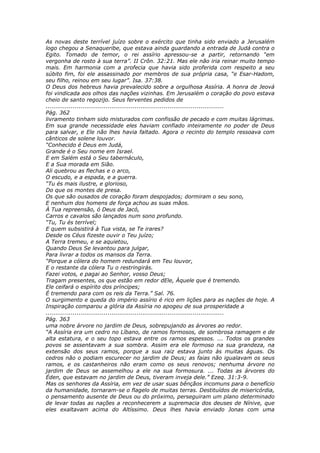 As novas deste terrível juízo sobre o exército que tinha sido enviado a Jerusalém
logo chegou a Senaqueribe, que estava ainda guardando a entrada de Judá contra o
Egito. Tomado de temor, o rei assírio apressou-se a partir, retornando “em
vergonha de rosto à sua terra”. II Crôn. 32:21. Mas ele não iria reinar muito tempo
mais. Em harmonia com a profecia que havia sido proferida com respeito a seu
súbito fim, foi ele assassinado por membros de sua própria casa, “e Esar-Hadom,
seu filho, reinou em seu lugar”. Isa. 37:38.
O Deus dos hebreus havia prevalecido sobre a orgulhosa Assíria. A honra de Jeová
foi vindicada aos olhos das nações vizinhas. Em Jerusalém o coração do povo estava
cheio de santo regozijo. Seus ferventes pedidos de
............................................................................................
Pág. 362
livramento tinham sido misturados com confissão de pecado e com muitas lágrimas.
Em sua grande necessidade eles haviam confiado inteiramente no poder de Deus
para salvar, e Ele não lhes havia faltado. Agora o recinto do templo ressoava com
cânticos de solene louvor.
“Conhecido é Deus em Judá,
Grande é o Seu nome em Israel.
E em Salém está o Seu tabernáculo,
E a Sua morada em Sião.
Ali quebrou as flechas e o arco,
O escudo, e a espada, e a guerra.
“Tu és mais ilustre, e glorioso,
Do que os montes de presa.
Os que são ousados de coração foram despojados; dormiram o seu sono,
E nenhum dos homens de força achou as suas mãos.
À Tua repreensão, ó Deus de Jacó,
Carros e cavalos são lançados num sono profundo.
“Tu, Tu és terrível;
E quem subsistirá à Tua vista, se Te irares?
Desde os Céus fizeste ouvir o Teu juízo;
A Terra tremeu, e se aquietou,
Quando Deus Se levantou para julgar,
Para livrar a todos os mansos da Terra.
“Porque a cólera do homem redundará em Teu louvor,
E o restante da cólera Tu o restringirás.
Fazei votos, e pagai ao Senhor, vosso Deus;
Tragam presentes, os que estão em redor dEle, Àquele que é tremendo.
Ele ceifará o espírito dos príncipes;
É tremendo para com os reis da Terra.” Sal. 76.
O surgimento e queda do império assírio é rico em lições para as nações de hoje. A
Inspiração comparou a glória da Assíria no apogeu de sua prosperidade a
............................................................................................
Pág. 363
uma nobre árvore no jardim de Deus, sobrepujando as árvores ao redor.
“A Assíria era um cedro no Líbano, de ramos formosos, de sombrosa ramagem e de
alta estatura, e o seu topo estava entre os ramos espessos. ... Todos os grandes
povos se assentavam a sua sombra. Assim era ele formoso na sua grandeza, na
extensão dos seus ramos, porque a sua raiz estava junto às muitas águas. Os
cedros não o podiam escurecer no jardim de Deus; as faias não igualavam os seus
ramos, e os castanheiros não eram como os seus renovos; nenhuma árvore no
jardim de Deus se assemelhou a ele na sua formosura. ... Todas as árvores do
Éden, que estavam no jardim de Deus, tiveram inveja dele.” Ezeq. 31:3-9.
Mas os senhores da Assíria, em vez de usar suas bênçãos incomuns para o benefício
da humanidade, tornaram-se o flagelo de muitas terras. Destituídos de misericórdia,
o pensamento ausente de Deus ou do próximo, perseguiram um plano determinado
de levar todas as nações a reconhecerem a supremacia dos deuses de Nínive, que
eles exaltavam acima do Altíssimo. Deus lhes havia enviado Jonas com uma
 