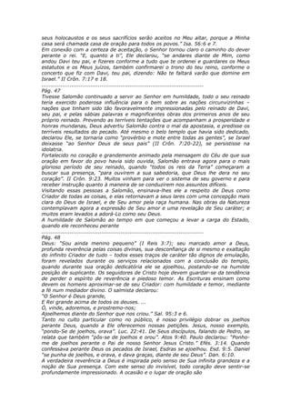seus holocaustos e os seus sacrifícios serão aceitos no Meu altar, porque a Minha
casa será chamada casa de oração para todos os povos.” Isa. 56:6 e 7.
Em conexão com a certeza de aceitação, o Senhor tornou claro o caminho do dever
perante o rei. “E, quanto a ti”, Ele declarou, “se andares diante de Mim, como
andou Davi teu pai, e fizeres conforme a tudo que te ordenei e guardares os Meus
estatutos e os Meus juízos, também confirmarei o trono do teu reino, conforme o
concerto que fiz com Davi, teu pai, dizendo: Não te faltará varão que domine em
Israel.” II Crôn. 7:17 e 18.
............................................................................................
Pág. 47
Tivesse Salomão continuado a servir ao Senhor em humildade, todo o seu reinado
teria exercido poderosa influência para o bem sobre as nações circunvizinhas –
nações que tinham sido tão favoravelmente impressionadas pelo reinado de Davi,
seu pai, e pelas sábias palavras e magnificentes obras dos primeiros anos de seu
próprio reinado. Prevendo as terríveis tentações que acompanham a prosperidade e
honras mundanas, Deus advertiu Salomão contra o mal da apostasia, e predisse os
terríveis resultados do pecado. Até mesmo o belo templo que havia sido dedicado,
declarou Ele, se tornaria como “provérbio e mote entre todas as gentes”, se Israel
deixasse “ao Senhor Deus de seus pais” (II Crôn. 7:20-22), se persistisse na
idolatria.
Fortalecido no coração e grandemente animado pela mensagem do Céu de que sua
oração em favor do povo havia sido ouvida, Salomão entrava agora para o mais
glorioso período de seu reinado, quando “todos os reis da Terra” começaram a
buscar sua presença, “para ouvirem a sua sabedoria, que Deus lhe dera no seu
coração”. II Crôn. 9:23. Muitos vinham para ver o sistema de seu governo e para
receber instrução quanto à maneira de se conduzirem nos assuntos difíceis.
Visitando essas pessoas a Salomão, ensinava-lhes ele a respeito de Deus como
Criador de todas as coisas, e elas retornavam a seus lares com uma concepção mais
clara do Deus de Israel, e de Seu amor pela raça humana. Nas obras da Natureza
contemplavam agora a expressão de Seu amor e uma revelação de Seu caráter; e
muitos eram levados a adorá-Lo como seu Deus.
A humildade de Salomão ao tempo em que começou a levar a carga do Estado,
quando ele reconheceu perante
............................................................................................
Pág. 48
Deus: “Sou ainda menino pequeno” (I Reis 3:7); seu marcado amor a Deus,
profunda reverência pelas coisas divinas, sua desconfiança de si mesmo e exaltação
do infinito Criador de tudo – todos esses traços de caráter tão dignos de emulação,
foram revelados durante os serviços relacionados com a conclusão do templo,
quando durante sua oração dedicatória ele se ajoelhou, postando-se na humilde
posição de suplicante. Os seguidores de Cristo hoje devem guardar-se da tendência
de perder o espírito de reverência e piedoso temor. As Escrituras ensinam como
devem os homens aproximar-se de seu Criador: com humildade e temor, mediante
a fé num mediador divino. O salmista declarou:
“O Senhor é Deus grande,
E Rei grande acima de todos os deuses. ...
Ó, vinde, adoremos, e prostremo-nos;
Ajoelhemos diante do Senhor que nos criou.” Sal. 95:3 e 6.
Tanto no culto particular como no público, é nosso privilégio dobrar os joelhos
perante Deus, quando a Ele oferecemos nossas petições. Jesus, nosso exemplo,
“pondo-Se de joelhos, orava”. Luc. 22:41. De Seus discípulos, falando de Pedro, se
relata que também “pôs-se de joelhos e orou”. Atos 9:40. Paulo declarou: “Ponho-
me de joelhos perante o Pai de nosso Senhor Jesus Cristo.” Efés. 3:14. Quando
confessava perante Deus os pecados de Israel, Esdras se ajoelhou. Esd. 9:5. Daniel
“se punha de joelhos, e orava, e dava graças, diante de seu Deus”. Dan. 6:10.
A verdadeira reverência a Deus é inspirada pelo senso de Sua infinita grandeza e a
noção de Sua presença. Com este senso do invisível, todo coração deve sentir-se
profundamente impressionado. A ocasião e o lugar de oração são
 