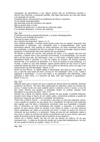 mensagem de advertência, e por algum tempo eles se humilharam perante o
Senhor dos Exércitos, e buscaram perdão. Mas logo retornaram ao culto dos ídolos
e à conquista do mundo.
O profeta Naum, denunciando os malfeitores de Nínive, exclamou:
“Ai da cidade ensangüentada!
Ela está toda cheia de mentiras e de rapina!
Não se aparta dela o roubo.
“Estrépito de açoite há, e o estrondo do ruído das rodas;
E os cavalos atropelam, e carros vão saltando.
............................................................................................
Pág. 364
O cavaleiro levanta a espada flamejante, e a lança relampagueante,
E haverá uma multidão de mortos. ...
“Eis que Eu estou contra ti,
Diz o Senhor dos Exércitos.” Naum 3:1-5.
Com infalível exatidão, o Infinito ainda ajusta conta com as nações. Enquanto Sua
misericórdia é oferecida, com chamados para o arrependimento, esta conta
permanece aberta; mas quando as cifras alcançam um certo montante que Deus
tem prefixado, o ministério de Sua ira começa. A conta é encerrada. Cessa a divina
paciência. A misericórdia não mais pleiteia em seu benefício.
“O Senhor é tardio em irar-Se, mas grande em força, e ao culpado não tem por
inocente; o Senhor tem o Seu caminho na tormenta, e na tempestade, e as nuvens
são o pó dos Seus pés. Ele repreende o mar, e o faz secar, e esgota todos os rios;
desfalecem Basã e Carmelo, e a flor do Líbano se murcha. Os montes tremem
perante Ele, e os outeiros se derretem; e a Terra se levanta na Sua presença, e o
mundo, e todos os que nele habitam. Quem parará diante do Seu furor? e quem
subsistirá diante do ardor da Sua ira? a Sua cólera se derramou como um fogo, e as
rochas foram por Ele derribadas.” Naum 1:3-6.
Assim foi que Nínive, “a cidade alegre e descuidada, que dizia no seu coração: Eu
sou, e não há outra além de mim”, tornou-se “em assolação” (Sof. 2:15), “vazia e
esgotada e devastada”, “o covil dos leões, e as pastagens dos leõezinhos, onde
passeava o leão velho, e o cachorro do leão, sem que ninguém o espantasse”.
Naum 2:10 e 11.
............................................................................................
Pág. 365
Olhando além para o tempo em que o orgulho da Assíria devia ser abatido, Sofonias
profetizou de Nínive: “No meio dela repousarão os rebanhos, todos os animais dos
povos; e alojar-se-ão nos seus capitéis assim o pelicano como o ouriço; a voz do
seu canto retinirá nas janelas; a assolação estará no umbral, quando tiver
descoberto a sua obra de cedro.” Sof. 2:14.
Grande era a glória do império assírio; grande foi sua queda. O profeta Ezequiel,
levando mais longe a figura de um nobre cedro, claramente predisse a queda da
Assíria por causa de seu orgulho e crueldade. Ele declarou:
“Assim diz o Senhor Jeová: ... se levantou o seu topo no meio dos espessos ramos,
o seu coração se exalçou na sua altura, Eu o entregarei na mão da mais poderosa
das nações, que lhe dará o tratamento merecido; pela sua impiedade o lançarei
fora. E estranhos, os mais formidáveis das nações, o cortaram, e o deixaram;
caíram os seus ramos sobre os montes e por todos os vales, e os seus renovos
foram quebrados por todas as correntes da Terra; e todos os povos da Terra se
retiraram da sua sombra, e o deixaram. Todas as aves do céu habitavam sobre a
sua ruína, e todos os animais do campo se acolheram sob os seus ramos; para que
todas as árvores junto às águas não se exaltem na sua estatura. ...
“Assim diz o Senhor Jeová: No dia em que ele desceu ao inferno, fiz Eu que
houvesse luto... e todas as árvores do campo por causa dele desfaleceram. Ao som
da sua queda fiz tremer as nações.” Ezeq. 31:10-16.
............................................................................................
Pág. 366
 