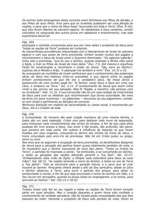 Os termos todo-abrangentes deste concerto eram familiares aos filhos de Abraão, e
aos filhos de seus filhos. Fora para que os israelitas pudessem ser uma bênção às
nações, e para que o nome de Deus fosse “anunciado em toda a Terra” (Êxo. 9:16),
que eles foram libertos do cativeiro egípcio. Se obedientes a Seus reclamos, seriam
colocados na vanguarda dos outros povos em sabedoria e entendimento; mas esta
supremacia devia ser
............................................................................................
Pág. 369
alcançada e mantida unicamente para que por meio deles o propósito de Deus para
“todas as nações da Terra” pudesse ser cumprido.
As maravilhosas providências relacionadas com o libertamento de Israel do cativeiro
egípcio e com sua posse da terra prometida, tinham levado muitos dos pagãos a
reconhecerem o Deus de Israel como o Supremo Dominador. “Os egípcios saberão”,
tinha sido a promessa, “que Eu sou o Senhor, quando estender a Minha mão sobre
o Egito, e tirar os filhos de Israel do meio deles.” Êxo. 7:5. Até mesmo o orgulhoso
Faraó foi constrangido a reconhecer o poder de Jeová. “Ide, servi ao Senhor”,
suplicou ele a Moisés e Arão, “e abençoai-me também a mim.” Êxo. 12:31 e 32.
Ao avançarem as multidões de Israel verificaram que o conhecimento das poderosas
obras do Deus dos hebreus tinha-os precedido, e que alguns entre os pagãos
tinham conhecimento de que Ele era o verdadeiro Deus. Na ímpia Jericó o
testemunho de uma mulher pagã foi: “O Senhor vosso Deus é Deus em cima nos
Céus, e embaixo na Terra.” Jos. 2:11. O conhecimento de Jeová que assim tinha
vindo a ela, provou ser sua salvação. Pela fé “Raabe, a meretriz, não pereceu com
os incrédulos”. Heb. 11:31. E sua conversão não foi um caso isolado da misericórdia
de Deus para com os idólatras que reconheceram Sua divina autoridade. No meio
da terra um povo numeroso – os gibeonitas – renunciou ao seu paganismo, unindo-
se com Israel e partilhando as bênçãos do concerto.
Nenhuma distinção em matéria de nacionalidade ou classe social, é reconhecida por
Deus. Ele é o Criador de toda
............................................................................................
Pág. 370
a humanidade. Os homens são pela criação membros de uma mesma família, e
todos são um pela redenção. Cristo veio para desfazer todo muro de separação,
para franquear cada compartimento das cortes do templo, a fim de que cada alma
pudesse ter livre acesso a Deus. Seu amor é tão amplo, tão profundo, tão pleno,
que penetra em toda parte. Ele subtrai à influência de Satanás os que foram
iludidos por seus enganos, colocando-os dentro dos limites do trono de Deus, o
trono circundado pelo arco-íris da promessa. Não há em Cristo judeu ou grego,
servo ou livre.
Nos anos que se seguiram à ocupação da terra prometida, os beneficentes desígnios
de Jeová para a salvação dos gentios foram quase totalmente perdidos de vista, e
foi necessário que o Senhor expusesse de novo Seu plano. “Todos os limites da
Terra”, o salmista foi inspirado a cantar, “se lembrarão, e se converterão ao Senhor,
e todas as gerações das nações adorarão perante a Tua face”. Sal. 22:27.
“Embaixadores reais virão do Egito; a Etiópia cedo estenderá para Deus as suas
mãos”. Sal. 68:31. “As nações temerão o nome do Senhor, e todos os reis da Terra
a Tua glória”. “Isto se escreverá para a geração futura, e o povo que se criar
louvará ao Senhor. Porquanto olhará desde o alto do Seu santuário; desde os Céus
o Senhor observou a Terra, para ouvir o gemido dos presos, para soltar os
sentenciados à morte; a fim de que seja anunciado o nome do Senhor em Sião, e o
Seu louvor em Jerusalém, quando os povos todos se congregarem, e os reinos, para
servirem ao Senhor.” Sal. 102:15 e 18-22.
............................................................................................
Pág. 371
Tivesse Israel sido fiel ao seu legado e todas as nações da Terra teriam tomado
parte em suas bênçãos. Mas o coração daqueles a quem havia sido confiado o
conhecimento da verdade salvadora, não foi tocado pelas necessidades dos que lhes
estavam ao redor. Havendo o propósito de Deus sido perdido de vista, foram os
 