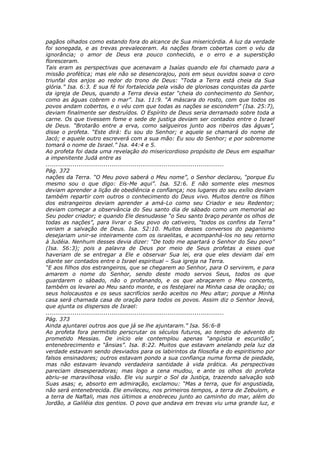 pagãos olhados como estando fora do alcance de Sua misericórdia. A luz da verdade
foi sonegada, e as trevas prevaleceram. As nações foram cobertas com o véu da
ignorância; o amor de Deus era pouco conhecido, e o erro e a superstição
floresceram.
Tais eram as perspectivas que acenavam a Isaías quando ele foi chamado para a
missão profética; mas ele não se desencorajou, pois em seus ouvidos soava o coro
triunfal dos anjos ao redor do trono de Deus: “Toda a Terra está cheia da Sua
glória.” Isa. 6:3. E sua fé foi fortalecida pela visão de gloriosas conquistas da parte
da igreja de Deus, quando a Terra devia estar “cheia do conhecimento do Senhor,
como as águas cobrem o mar”. Isa. 11:9. “A máscara do rosto, com que todos os
povos andam cobertos, e o véu com que todas as nações se escondem” (Isa. 25:7),
deviam finalmente ser destruídos. O Espírito de Deus seria derramado sobre toda a
carne. Os que tivessem fome e sede de justiça deviam ser contados entre o Israel
de Deus. “Brotarão entre a erva, como salgueiros junto aos ribeiros das águas”,
disse o profeta. “Este dirá: Eu sou do Senhor; e aquele se chamará do nome de
Jacó; e aquele outro escreverá com a sua mão: Eu sou do Senhor; e por sobrenome
tomará o nome de Israel.” Isa. 44:4 e 5.
Ao profeta foi dada uma revelação do misericordioso propósito de Deus em espalhar
a impenitente Judá entre as
............................................................................................
Pág. 372
nações da Terra. “O Meu povo saberá o Meu nome”, o Senhor declarou, “porque Eu
mesmo sou o que digo: Eis-Me aqui”. Isa. 52:6. E não somente eles mesmos
deviam aprender a lição de obediência e confiança; nos lugares do seu exílio deviam
também repartir com outros o conhecimento do Deus vivo. Muitos dentre os filhos
dos estrangeiros deviam aprender a amá-Lo como seu Criador e seu Redentor;
deviam começar a observância do Seu santo dia de sábado como um memorial ao
Seu poder criador; e quando Ele desnudasse “o Seu santo braço perante os olhos de
todas as nações”, para livrar o Seu povo do cativeiro, “todos os confins da Terra”
veriam a salvação de Deus. Isa. 52:10. Muitos desses conversos do paganismo
desejariam unir-se inteiramente com os israelitas, e acompanhá-los no seu retorno
à Judéia. Nenhum desses devia dizer: “De todo me apartará o Senhor do Seu povo”
(Isa. 56:3); pois a palavra de Deus por meio de Seus profetas a esses que
haveriam de se entregar a Ele e observar Sua lei, era que eles deviam daí em
diante ser contados entre o Israel espiritual – Sua igreja na Terra.
“E aos filhos dos estrangeiros, que se chegarem ao Senhor, para O servirem, e para
amarem o nome do Senhor, sendo deste modo servos Seus, todos os que
guardarem o sábado, não o profanando, e os que abraçarem o Meu concerto,
também os levarei ao Meu santo monte, e os festejarei na Minha casa de oração; os
seus holocaustos e os seus sacrifícios serão aceitos no Meu altar; porque a Minha
casa será chamada casa de oração para todos os povos. Assim diz o Senhor Jeová,
que ajunta os dispersos de Israel:
............................................................................................
Pág. 373
Ainda ajuntarei outros aos que já se lhe ajuntaram.” Isa. 56:6-8
Ao profeta fora permitido perscrutar os séculos futuros, ao tempo do advento do
prometido Messias. De início ele contemplou apenas “angústia e escuridão”,
entenebrecimento e “ânsias”. Isa. 8:22. Muitos que estavam anelando pela luz da
verdade estavam sendo desviados para os labirintos da filosofia e do espiritismo por
falsos ensinadores; outros estavam pondo a sua confiança numa forma de piedade,
mas não estavam levando verdadeira santidade à vida prática. As perspectivas
pareciam desesperadoras; mas logo a cena mudou, e ante os olhos do profeta
abriu-se maravilhosa visão. Ele viu surgir o Sol da Justiça, trazendo salvação sob
Suas asas; e, absorto em admiração, exclamou: “Mas a terra, que foi angustiada,
não será entenebrecida. Ele envileceu, nos primeiros tempos, a terra de Zebulom, e
a terra de Naftali, mas nos últimos a enobreceu junto ao caminho do mar, além do
Jordão, a Galiléia dos gentios. O povo que andava em trevas viu uma grande luz, e
 