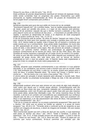 Porque Eu sou Deus, e não há outro.” Isa. 45:22.
Estas profecias de grande despertamento espiritual em tempos de espessas trevas,
estão sendo cumpridas hoje no progresso dos postos missionários que estão
alcançando as regiões entenebrecidas da Terra. Os grupos de missionários em
terras pagãs foram comparados pelo profeta a
............................................................................................
Pág. 376
bandeiras erguidas para guia dos que estão em busca da luz da verdade.
“Acontecerá naquele dia”, diz o profeta Isaías, “que as nações perguntarão pela raiz
de Jessé, posta por pendão dos povos, e o lugar do seu repouso será glorioso.
Porque há de acontecer naquele dia que o Senhor tornará a estender a Sua mão
para adquirir outra vez os resíduos do Seu povo. ... E levantará um pendão entre as
nações, e ajuntará os desterrados de Israel, e os dispersos de Judá congregará
desde os quatro confins da Terra.” Isa. 11:10-12.
O dia do livramento está às portas. Os olhos do Senhor “passam por toda a Terra,
para mostrar-Se forte para com aqueles cujo coração é perfeito para com Ele”. II
Crôn. 16:9. Dentre todas as nações, tribo e língua, Ele vê homens e mulheres que
estão orando por luz e conhecimento. Suas almas estão insatisfeitas; há muito eles
se têm apascentado de cinzas. Isa. 44:20. O inimigo de toda a justiça tem-nos
posto de lado, e eles tateiam como cegos. Mas são sinceros de coração, e desejam
conhecer um caminho melhor. Embora nas profundezas do paganismo, sem
qualquer conhecimento da lei escrita por Deus, nem de Seu Filho Jesus, têm eles
revelado de muitas maneiras a operação de um poder divino na mente e no caráter.
Às vezes os que não têm conhecimento de Deus além daquele que receberam sob a
operação da graça divina, têm sido bons para com os servos do Senhor,
protegendo-os com o risco da própria vida. O Espírito Santo está implantando a
graça de Cristo no coração de muito nobre pesquisador da
............................................................................................
Pág. 377
verdade, ativando suas simpatias contrariamente a sua natureza e à sua anterior
educação. A “luz verdadeira, que alumia a todo o homem que vem ao mundo” (João
1:9), está brilhando em sua alma; e esta luz, se aceita, guiará seus passos para o
reino de Deus. O profeta Miquéias disse: “Se morar nas trevas, o Senhor será a
minha luz. ... Ele me trará a luz, e eu verei a Sua justiça.” Miq. 7:8 e 9.
O divino plano de salvação é amplo bastante para abranger o mundo todo. Deus
anseia por insuflar na prostrada humanidade o fôlego da vida. E Ele não permitirá
fique
............................................................................................
Pág. 378
desapontada qualquer alma que seja sincera em seu anelo de algo mais elevado e
mais nobre que aquilo que o mundo possa oferecer. Constantemente está Ele
enviando os Seus anjos aos que, conquanto rodeados por circunstâncias as mais
desencorajadoras, oram com fé para que algum poder mais alto que eles mesmos
tome posse deles, dando-lhes libertação e paz. Por várias maneiras Deus Se lhes
revelará, e pô-los-á em contato com providências que estabelecerão sua confiança
nAquele que Se deu a Si mesmo em resgate por todos, “para que pusessem em
Deus a sua esperança, e se não esquecessem das obras de Deus, mas guardassem
os Seus mandamentos”. Sal. 78:7.
“Tirar-se-ia a presa ao valente? ou os presos justamente escapariam? Mas assim diz
o Senhor: Por certo que os presos se tirarão ao valente, e a presa do tirano
escapará.” Isa. 49:24 e 25. “Tornarão atrás e confundir-se-ão de vergonha os que
confiam em imagens de escultura, e dizem às imagens de fundição: Vós sois nossos
deuses.” Isa. 42:17.
“Bem-aventurado aquele que tem o Deus de Jacó por seu auxílio, e cuja esperança
está posta no Senhor seu Deus.” Sal. 146:5. “Voltai à fortaleza, ó presos de
esperança.” Zac. 9:12. A todo coração sincero em terras pagãs – o justo à vista do
Céu – “nasce luz nas trevas”. Sal. 112:4. Deus tem dito: “Guiarei os cegos por um
caminho que nunca conheceram, fá-los-ei caminhar por veredas que não
 