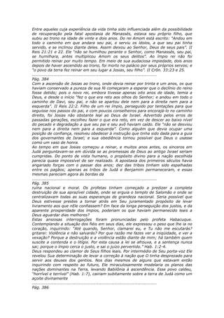 Entre aqueles cuja experiência da vida tinha sido influenciada além da possibilidade
de recuperação pela fatal apostasia de Manassés, estava seu próprio filho, que
subiu ao trono na idade de vinte e dois anos. Do rei Amom está escrito: “Andou em
todo o caminho em que andara seu pai, e serviu os ídolos, a que seu pai tinha
servido, e se inclinou diante deles. Assim deixou ao Senhor, Deus de seus pais”. II
Reis 21:21 e 22. Ele “não se humilhou perante o Senhor, como Manassés, seu pai,
se humilhara, antes multiplicou Amom os seus delitos”. Ao ímpio rei não foi
permitido reinar por muito tempo. Em meio de sua audaciosa impiedade, dois anos
depois de haver ascendido ao trono, foi morto no palácio por seus próprios servos; e
“o povo da terra fez reinar em seu lugar a Josias, seu filho”. II Crôn. 33:23 e 25.
............................................................................................
Pág. 384
Com a ascensão de Josias ao trono, onde devia reinar por trinta e um anos, os que
haviam conservado a pureza de sua fé começaram a esperar que o declínio do reino
fosse detido; pois o novo rei, embora tivesse apenas oito anos de idade, temia a
Deus, e desde o início “fez o que era reto aos olhos do Senhor; e andou em todo o
caminho de Davi, seu pai, e não se apartou dele nem para a direita nem para a
esquerda”. II Reis 22:2. Filho de um rei ímpio, perseguido por tentações para que
seguisse nos passos do pai, e com poucos conselheiros para encorajá-lo no caminho
direito, foi Josias não obstante leal ao Deus de Israel. Advertido pelos erros de
passadas gerações, escolheu fazer o que era reto, em vez de descer ao baixo nível
do pecado e degradação a que seu pai e seu avô haviam caído. Ele “não se desviou
nem para a direita nem para a esquerda”. Como alguém que devia ocupar uma
posição de confiança, resolveu obedecer à instrução que tinha sido dada para a guia
dos governantes de Israel; e sua obediência tornou possível que Deus o usasse
como um vaso de honra.
Ao tempo em que Josias começou a reinar, e muitos anos antes, os sinceros em
Judá perguntavam-se em dúvida se as promessas de Deus ao antigo Israel seriam
cumpridas. Do ponto de vista humano, o propósito divino para a nação escolhida
parecia quase impossível de ser realizado. A apostasia dos primeiros séculos havia
angariado forças com o passar dos anos; dez das tribos tinham sido espalhadas
entre os pagãos; apenas as tribos de Judá e Benjamim permaneceram, e essas
mesmas pareciam agora às bordas da
............................................................................................
Pág. 385
ruína nacional e moral. Os profetas tinham começado a predizer a completa
destruição de sua aprazível cidade, onde se erguia o templo de Salomão e onde se
centralizavam todas as suas esperanças de grandeza nacional. Seria possível que
Deus estivesse prestes a tornar atrás em Seu juramentado propósito de levar
livramento aos que nEle confiassem? Em face da longa perseguição dos justos, e da
aparente prosperidade dos ímpios, poderiam os que haviam permanecido leais a
Deus aguardar dias melhores?
Estas ansiosas interrogações foram pronunciadas pelo profeta Habacuque.
Contemplando a situação dos fiéis em seus dias, ele expressou o peso que lhe ia no
coração, inquirindo: “Até quando, Senhor, clamarei eu, e Tu não me escutarás?
gritarei: Violência e não salvarás? Por que razão me fazes ver a iniqüidade, e ver a
vexação? Porque a destruição e a violência estão diante de mim; há também quem
suscite a contenda e o litígio. Por esta causa a lei se afrouxa, e a sentença nunca
sai; porque o ímpio cerca o justo, e sai o juízo pervertido.” Hab. 1:2-4.
Deus respondeu ao clamor de Seus filhos leais. Por intermédio de Seu porta-voz Ele
revelou Sua determinação de levar a correção à nação que O tinha desprezado para
servir aos deuses dos gentios. Nos dias mesmos de alguns que estavam então
inquirindo com respeito ao futuro, Ele miraculosamente modelaria os planos das
nações dominantes na Terra, levando Babilônia à ascendência. Esse povo caldeu,
“horrível e terrível” (Hab. 1:7), cairiam subitamente sobre a terra de Judá como um
açoite divinamente
............................................................................................
Pág. 386
 