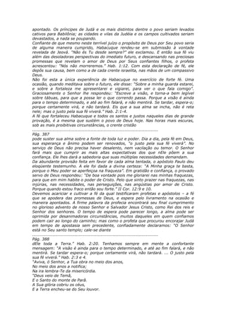 apontado. Os príncipes de Judá e os mais distintos dentre o povo seriam levados
cativos para Babilônia; as cidades e vilas da Judéia e os campos cultivados seriam
devastados, a nada se poupando.
Confiante de que mesmo neste terrível juízo o propósito de Deus por Seu povo seria
de alguma maneira cumprido, Habacuque rendeu-se em submissão à vontade
revelada de Jeová. “Não és Tu desde sempre?” ele exclamou. E então sua fé viu
além das desoladoras perspectivas do imediato futuro, e descansando nas preciosas
promessas que revelam o amor de Deus por Seus confiantes filhos, o profeta
acrescentou: “Nós não morreremos.” Hab. 1:12. Com esta declaração de fé, ele
depôs sua causa, bem como a de cada crente israelita, nas mãos de um compassivo
Deus.
Não foi esta a única experiência de Habacuque no exercício de forte fé. Uma
ocasião, quando meditava sobre o futuro, ele disse: “Sobre a minha guarda estarei,
e sobre a fortaleza me apresentarei e vigiarei, para ver o que fala comigo”.
Graciosamente o Senhor lhe respondeu: “Escreve a visão, e torna-a bem legível
sobre tábuas, para que a possa ler o que correndo passa. Porque a visão é ainda
para o tempo determinado, e até ao fim falará, e não mentirá. Se tardar, espera-o;
porque certamente virá, e não tardará. Eis que a sua alma se incha, não é reta
nele; mas o justo pela sua fé viverá.” Hab. 2:1-4.
A fé que fortaleceu Habacuque e todos os santos e justos naqueles dias de grande
provação, é a mesma que sustém o povo de Deus hoje. Nas horas mais escuras,
sob as mais proibitivas circunstâncias, o crente cristão
............................................................................................
Pág. 387
pode suster sua alma sobre a fonte de toda luz e poder. Dia a dia, pela fé em Deus,
sua esperança e ânimo podem ser renovados, “o justo pela sua fé viverá”. No
serviço de Deus não precisa haver desalento, nem vacilação ou temor. O Senhor
fará mais que cumprir as mais altas expectativas dos que nEle põem a sua
confiança. Ele lhes dará a sabedoria que suas múltiplas necessidades demandam.
Da abundante provisão feita em favor de cada alma tentada, o apóstolo Paulo deu
eloqüente testemunho. A ele foi dada a divina certeza: “A Minha graça te basta,
porque o Meu poder se aperfeiçoa na fraqueza”. Em gratidão e confiança, o provado
servo de Deus respondeu: “De boa vontade pois me gloriarei nas minhas fraquezas,
para que em mim habite o poder de Cristo. Pelo que sinto prazer nas fraquezas, nas
injúrias, nas necessidades, nas perseguições, nas angústias por amor de Cristo.
Porque quando estou fraco então sou forte.” II Cor. 12:9 e 10.
Devemos acariciar e cultivar a fé da qual testificaram profetas e apóstolos – a fé
que se apodera das promessas de Deus, e espera pelo livramento na ocasião e
maneira apontados. A firme palavra da profecia encontrará seu final cumprimento
no glorioso advento de nosso Senhor e Salvador Jesus Cristo, como Rei dos reis e
Senhor dos senhores. O tempo de espera pode parecer longo, a alma pode ser
oprimida por desanimadoras circunstâncias, muitos daqueles em quem confiamos
podem cair ao longo do caminho; mas como o profeta que procurou encorajar Judá
em tempo de apostasia sem precedente, confiadamente declaramos: “O Senhor
está no Seu santo templo; cale-se diante
............................................................................................
Pág. 388
dEle toda a Terra.” Hab. 2:20. Tenhamos sempre em mente a confortante
mensagem: “A visão é ainda para o tempo determinado, e até ao fim falará, e não
mentirá. Se tardar espera-o; porque certamente virá, não tardará. ... O justo pela
sua fé viverá.” Hab. 2:3 e 4.
“Aviva, ó Senhor, a Tua obra no meio dos anos,
No meio dos anos a notifica;
Na ira lembra-Te da misericórdia.
“Deus veio de Temã,
E o Santo do monte de Parã.
A Sua glória cobriu os céus,
E a Terra encheu-se do Seu louvor.
 