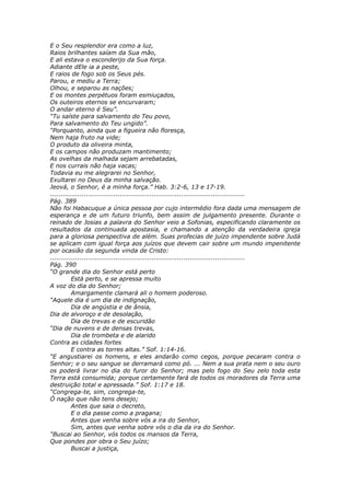 E o Seu resplendor era como a luz,
Raios brilhantes saíam da Sua mão,
E ali estava o esconderijo da Sua força.
Adiante dEle ia a peste,
E raios de fogo sob os Seus pés.
Parou, e mediu a Terra;
Olhou, e separou as nações;
E os montes perpétuos foram esmiuçados,
Os outeiros eternos se encurvaram;
O andar eterno é Seu”.
“Tu saíste para salvamento do Teu povo,
Para salvamento do Teu ungido”.
“Porquanto, ainda que a figueira não floresça,
Nem haja fruto na vide;
O produto da oliveira minta,
E os campos não produzam mantimento;
As ovelhas da malhada sejam arrebatadas,
E nos currais não haja vacas;
Todavia eu me alegrarei no Senhor,
Exultarei no Deus da minha salvação.
Jeová, o Senhor, é a minha força.” Hab. 3:2-6, 13 e 17-19.
............................................................................................
Pág. 389
Não foi Habacuque a única pessoa por cujo intermédio fora dada uma mensagem de
esperança e de um futuro triunfo, bem assim de julgamento presente. Durante o
reinado de Josias a palavra do Senhor veio a Sofonias, especificando claramente os
resultados da continuada apostasia, e chamando a atenção da verdadeira igreja
para a gloriosa perspectiva de além. Suas profecias de juízo impendente sobre Judá
se aplicam com igual força aos juízos que devem cair sobre um mundo impenitente
por ocasião da segunda vinda de Cristo:
............................................................................................
Pág. 390
“O grande dia do Senhor está perto
          Está perto, e se apressa muito
A voz do dia do Senhor;
          Amargamente clamará ali o homem poderoso.
“Aquele dia é um dia de indignação,
          Dia de angústia e de ânsia,
Dia de alvoroço e de desolação,
          Dia de trevas e de escuridão
“Dia de nuvens e de densas trevas,
          Dia de trombeta e de alarido
Contra as cidades fortes
          E contra as torres altas.” Sof. 1:14-16.
“E angustiarei os homens, e eles andarão como cegos, porque pecaram contra o
Senhor; e o seu sangue se derramará como pó. ... Nem a sua prata nem o seu ouro
os poderá livrar no dia do furor do Senhor; mas pelo fogo do Seu zelo toda esta
Terra está consumida; porque certamente fará de todos os moradores da Terra uma
destruição total e apressada.” Sof. 1:17 e 18.
“Congrega-te, sim, congrega-te,
Ó nação que não tens desejo;
          Antes que saia o decreto,
          E o dia passe como a pragana;
          Antes que venha sobre vós a ira do Senhor,
          Sim, antes que venha sobre vós o dia da ira do Senhor.
“Buscai ao Senhor, vós todos os mansos da Terra,
Que pondes por obra o Seu juízo;
          Buscai a justiça,
 
