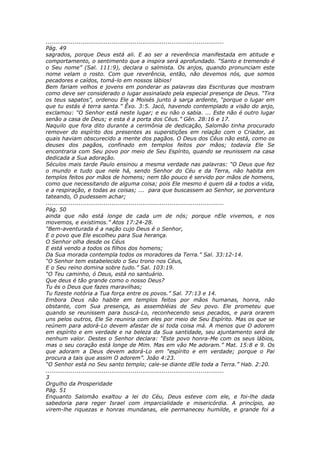 ............................................................................................
Pág. 49
sagrados, porque Deus está ali. E ao ser a reverência manifestada em atitude e
comportamento, o sentimento que a inspira será aprofundado. “Santo e tremendo é
o Seu nome” (Sal. 111:9), declara o salmista. Os anjos, quando pronunciam este
nome velam o rosto. Com que reverência, então, não devemos nós, que somos
pecadores e caídos, tomá-lo em nossos lábios!
Bem fariam velhos e jovens em ponderar as palavras das Escrituras que mostram
como deve ser considerado o lugar assinalado pela especial presença de Deus. “Tira
os teus sapatos”, ordenou Ele a Moisés junto à sarça ardente, “porque o lugar em
que tu estás é terra santa.” Êxo. 3:5. Jacó, havendo contemplado a visão do anjo,
exclamou: “O Senhor está neste lugar; e eu não o sabia. ... Este não é outro lugar
senão a casa de Deus; e esta é a porta dos Céus.” Gên. 28:16 e 17.
Naquilo que fora dito durante a cerimônia de dedicação, Salomão tinha procurado
remover do espírito dos presentes as superstições em relação com o Criador, as
quais haviam obscurecido a mente dos pagãos. O Deus dos Céus não está, como os
deuses dos pagãos, confinado em templos feitos por mãos; todavia Ele Se
encontraria com Seu povo por meio de Seu Espírito, quando se reunissem na casa
dedicada a Sua adoração.
Séculos mais tarde Paulo ensinou a mesma verdade nas palavras: “O Deus que fez
o mundo e tudo que nele há, sendo Senhor do Céu e da Terra, não habita em
templos feitos por mãos de homens; nem tão pouco é servido por mãos de homens,
como que necessitando de alguma coisa; pois Ele mesmo é quem dá a todos a vida,
e a respiração, e todas as coisas; ... para que buscassem ao Senhor, se porventura
tateando, O pudessem achar;
............................................................................................
Pág. 50
ainda que não está longe de cada um de nós; porque nEle vivemos, e nos
movemos, e existimos.” Atos 17:24-28.
“Bem-aventurada é a nação cujo Deus é o Senhor,
E o povo que Ele escolheu para Sua herança.
O Senhor olha desde os Céus
E está vendo a todos os filhos dos homens;
Da Sua morada contempla todos os moradores da Terra.” Sal. 33:12-14.
“O Senhor tem estabelecido o Seu trono nos Céus,
E o Seu reino domina sobre tudo.” Sal. 103:19.
“O Teu caminho, ó Deus, está no santuário.
Que deus é tão grande como o nosso Deus?
Tu és o Deus que fazes maravilhas;
Tu fizeste notória a Tua força entre os povos.” Sal. 77:13 e 14.
Embora Deus não habite em templos feitos por mãos humanas, honra, não
obstante, com Sua presença, as assembléias de Seu povo. Ele prometeu que
quando se reunissem para buscá-Lo, reconhecendo seus pecados, e para orarem
uns pelos outros, Ele Se reuniria com eles por meio de Seu Espírito. Mas os que se
reúnem para adorá-Lo devem afastar de si toda coisa má. A menos que O adorem
em espírito e em verdade e na beleza da Sua santidade, seu ajuntamento será de
nenhum valor. Destes o Senhor declara: “Este povo honra-Me com os seus lábios,
mas o seu coração está longe de Mim. Mas em vão Me adoram.” Mat. 15:8 e 9. Os
que adoram a Deus devem adorá-Lo em “espírito e em verdade; porque o Pai
procura a tais que assim O adorem”. João 4:23.
“O Senhor está no Seu santo templo; cale-se diante dEle toda a Terra.” Hab. 2:20.
............................................................................................
3
Orgulho da Prosperidade
Pág. 51
Enquanto Salomão exaltou a lei do Céu, Deus esteve com ele, e foi-lhe dada
sabedoria para reger Israel com imparcialidade e misericórdia. A princípio, ao
virem-lhe riquezas e honras mundanas, ele permaneceu humilde, e grande foi a
 