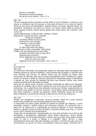Buscai a mansidão;
          Porventura sereis escondidos
          No dia da ira do Senhor.” Sof. 2:1-3.
............................................................................................
Pág. 391
“Eis que naquele tempo procederei contra todos os que te afligem, e salvarei a que
coxeia, e recolherei a que foi expulsa; e lhes darei um louvor e um nome em toda a
Terra em que foram envergonhados. Naquele tempo vos trarei, naquele tempo vos
recolherei; certamente vos darei um nome e um louvor entre todos os povos da
Terra, quando conduzir vossos cativos diante dos vossos olhos, diz o Senhor”. Sof.
3:19 e 20.
“Canta alegremente, ó filha de Sião; rejubila, ó Israel;
Regozija-te, e exulta de todo o coração,
                    Ó filha de Jerusalém.
          O Senhor afastou os teus juízos,
          Exterminou o teu inimigo;
          O Senhor, o Rei de Israel,
                    Está no meio de ti;
          Tu não verás mais mal algum.
“Naquele dia se dirá a Jerusalém: Não temas,
Ó Sião, não se enfraqueçam as tuas mãos.
          O Senhor teu Deus está no meio de ti,
          Poderoso para te salvar;
          Ele Se deleitará em ti com alegria;
                    Calar-se-á por teu amor,
          Regozijar-se-á em ti com júbilo.” Sof. 3:14-17.
............................................................................................
33
O Livro da Lei
Pág. 392
As influências silenciosas mas poderosas postas em operação pelas mensagens dos
profetas quanto ao cativeiro babilônio, muito fizeram para preparar o caminho para
uma reforma que ocorreu no décimo oitavo ano do reinado de Josias. Este
movimento de reforma, pelo qual os juízos pressagiados foram sustados por algum
tempo, foi levado a efeito de maneira inteiramente inesperada graças à descoberta
e estudo de uma porção da Sagrada Escritura que durante muitos anos havia
estado estranhamente deslocada e perdida.
Cerca de um século antes, durante a primeira celebração da Páscoa por Ezequias,
tomaram-se medidas para a leitura pública do livro da lei ao povo, por sacerdotes-
instrutores. Foi a observância dos estatutos escritos por Moisés, especialmente os
que haviam sido dados no livro do concerto, e que faziam parte do Deuteronômio,
que fizera próspero o reinado de Ezequias. Porém Manassés ousara pôr de lado
esses estatutos; e durante seu reinado a cópia do livro da lei que estava no
............................................................................................
Pág. 393
templo, por negligência e descuido, havia-se perdido. Assim foi o povo durante
muitos anos privado de maneira generalizada de sua instrução.
O manuscrito por tanto tempo perdido foi achado no templo por Hilquias, o sumo
sacerdote, quando o edifício estava sob intensivos reparos, em harmonia com o
plano do rei Josias para a preservação da estrutura sagrada. O sumo sacerdote
passou o sagrado volume às mãos de Safã, um escriba letrado, que o leu, e o levou
ao rei, com a história de sua descoberta.
Josias ficou profundamente impressionado ao ouvir pela primeira vez a leitura das
exortações e advertências registradas neste antigo manuscrito. Nunca dantes
compreendera ele tão profundamente a clareza com que Deus havia posto perante
Israel “a vida e a morte, a bênção e a maldição” (Deut. 30:19); e quão
repetidamente havia eles sido admoestados a escolher o caminho da vida, para que
se tornassem um louvor na Terra, uma bênção a todas as nações. “Esforçai-vos, e
 