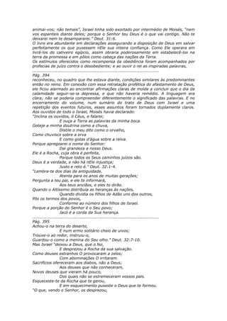 animai-vos; não temais”, Israel tinha sido exortado por intermédio de Moisés, “nem
vos espanteis diante deles; porque o Senhor teu Deus é o que vai contigo. Não te
deixarei nem te desampararei.” Deut. 31:6.
O livro era abundante em declarações assegurando a disposição de Deus em salvar
perfeitamente os que pusessem nEle sua inteira confiança. Como Ele operara em
livrá-los do cativeiro egípcio, assim obraria poderosamente em estabelecê-los na
terra da promessa e em pôlos como cabeça das nações da Terra.
Os estímulos oferecidos como recompensa da obediência foram acompanhados por
profecias de juízo contra o desobediente; e ao ouvir o rei as inspiradas palavras,
............................................................................................
Pág. 394
reconheceu, no quadro que lhe estava diante, condições similares às predominantes
então no reino. Em conexão com essa retratação profética do afastamento de Deus,
ele ficou alarmado ao encontrar afirmações claras de molde a concluir que o dia da
calamidade seguir-se-ia depressa, e que não haveria remédio. A linguagem era
clara; não se poderia compreender diferentemente o significado das palavras. E no
encerramento do volume, num sumário do trato de Deus com Israel e uma
repetição dos eventos futuros, esses assuntos foram tornados duplamente claros.
Aos ouvidos de todo o Israel, Moisés havia declarado:
“Inclina os ouvidos, ó Céus, e falarei;
                    E ouça a Terra as palavras da minha boca.
Goteje a minha doutrina como a chuva,
                    Distile o meu dito como o orvalho,
Como chuvisco sobre a erva
                    E como gotas d’água sobre a relva.
Porque apregoarei o nome do Senhor:
                    Dai grandeza a nosso Deus.
Ele é a Rocha, cuja obra é perfeita,
                    Porque todos os Seus caminhos juízos são.
Deus é a verdade, e não há nEle injustiça;
                    Justo e reto é.” Deut. 32:1-4.
“Lembra-te dos dias da antiguidade,
                    Atenta para os anos de muitas gerações;
Pergunta a teu pai, e ele te informará,
                    Aos teus anciãos, e eles to dirão.
Quando o Altíssimo distribuía as heranças às nações,
                    Quando dividia os filhos de Adão uns dos outros,
Pôs os termos dos povos,
                    Conforme ao número dos filhos de Israel.
Porque a porção do Senhor é o Seu povo;
                    Jacó é a corda da Sua herança.
............................................................................................
Pág. 395
Achou-o na terra do deserto,
                    E num ermo solitário cheio de uivos;
Trouxe-o ao redor, instruiu-o,
Guardou-o como a menina do Seu olho.” Deut. 32:7-10.
Mas Israel “deixou a Deus, que o fez,
                    E desprezou a Rocha da sua salvação.
Como deuses estranhos O provocaram a zelos;
                    Com abominações O irritaram.
Sacrifícios ofereceram aos diabos, não a Deus;
                    Aos deuses que não conheceram,
Novos deuses que vieram há pouco,
                    Dos quais não se estremeceram vossos pais.
Esqueceste-te da Rocha que te gerou,
                    E em esquecimento puseste o Deus que te formou.
“O que, vendo o Senhor, os desprezou,
 