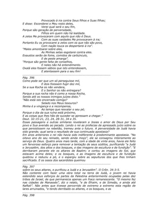 Provocado à ira contra Seus filhos e Suas filhas;
E disse: Esconderei o Meu rosto deles,
                    Verei qual será o seu fim,
Porque são geração de perversidade,
                    Filhos em quem não há lealdade.
A zelos Me provocaram com aquilo que não é Deus.
                    Com as suas vaidades Me provocaram à ira;
Portanto Eu os provocarei a zelos com os que não são povo,
                    Com nação louca os despertarei à ira”.
“Males amontoarei sobre eles,
                    As Minhas setas esgotarei contra eles.
Exaustos serão de fome, comidos de carbúnculo,
                    E de peste amarga”.
“Porque são gente falta de conselhos,
                    E neles não há entendimento.
Oxalá eles fossem sábios que isto entendessem,
                    E atentassem para o seu fim!
............................................................................................
Pág. 396
Como pode ser que um só perseguisse mil,
                    E dois fizessem fugir dez mil,
Se a sua Rocha os não vendera,
                    E o Senhor os não entregara?
Porque a sua rocha não é como a nossa Rocha,
Sendo até os nossos inimigos juízes disto.”
“Não está isto encerrado comigo?
                    Selado nos Meus tesouros?
Minha é a vingança e a recompensa,
                    Ao tempo que resvalar o seu pé;
Porque o dia da sua ruína está próximo,
E as coisas que lhes hão de suceder se apressam a chegar.”
Deut. 32:15-21, 23, 24, 28-31, 34 e 35.
Essas passagens e outras similares revelaram a Josias o amor de Deus por Seu
povo e Sua aversão ao pecado. Lendo o rei as profecias de apressado juízo sobre os
que persistissem na rebelião, tremeu ante o futuro. A perversidade de Judá havia
sido grande; qual seria o resultado de sua continuada apostasia?
Em anos anteriores o rei não havia sido indiferente à predominante apostasia. “No
oitavo ano do seu reinado, sendo ainda moço”, ele se consagrou inteiramente ao
serviço de Deus. Quatro anos mais tarde, com a idade de vinte anos, havia ele feito
um fervoroso esforço para remover a tentação de seus súditos, purificando “a Judá
e Jerusalém, dos altos e dos bosques, e das imagens de escultura e de fundição”. “E
derribaram perante ele os altares de Baalim; e cortou as imagens do Sol, que
estavam acima deles; e os bosques, e as imagens de escultura e de fundição
quebrou e reduziu a pó, e o espargiu sobre as sepulturas dos que lhes tinham
sacrificado. E os ossos dos sacerdotes queimou
............................................................................................
Pág. 397
sobre os seus altares, e purificou a Judá e a Jerusalém”. II Crôn. 34:3-5.
Não contente com fazer uma obra total na terra de Judá, o jovem rei havia
estendido seus esforços às partes da Palestina anteriormente ocupadas pelas dez
tribos de Israel, de que permanecia apenas um fraco remanescente. “O mesmo fez
nas cidades de Manassés”, diz o relato, “e de Efraim, e de Simeão, e ainda até
Naftali”. Não antes que tivesse percorrido de extremo a extremo esta região de
lares arruinados, “e tendo derribado os altares, e os bosques, e as
............................................................................................
Pág. 398
 