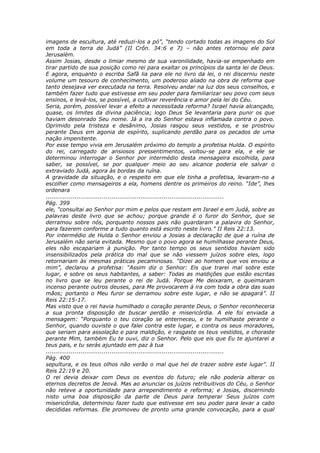 imagens de escultura, até reduzi-los a pó”, “tendo cortado todas as imagens do Sol
em toda a terra de Judá” (II Crôn. 34:6 e 7) – não antes retornou ele para
Jerusalém.
Assim Josias, desde o limiar mesmo de sua varonilidade, havia-se empenhado em
tirar partido de sua posição como rei para exaltar os princípios da santa lei de Deus.
E agora, enquanto o escriba Safã lia para ele no livro da lei, o rei discerniu neste
volume um tesouro de conhecimento, um poderoso aliado na obra de reforma que
tanto desejava ver executada na terra. Resolveu andar na luz dos seus conselhos, e
também fazer tudo que estivesse em seu poder para familiarizar seu povo com seus
ensinos, e levá-los, se possível, a cultivar reverência e amor pela lei do Céu.
Seria, porém, possível levar a efeito a necessitada reforma? Israel havia alcançado,
quase, os limites da divina paciência; logo Deus Se levantaria para punir os que
haviam desonrado Seu nome. Já a ira do Senhor estava inflamada contra o povo.
Oprimido pela tristeza e desânimo, Josias rasgou seus vestidos, e se prostrou
perante Deus em agonia de espírito, suplicando perdão para os pecados de uma
nação impenitente.
Por esse tempo vivia em Jerusalém próximo do templo a profetisa Hulda. O espírito
do rei, carregado de ansiosos pressentimentos, voltou-se para ela, e ele se
determinou interrogar o Senhor por intermédio desta mensageira escolhida, para
saber, se possível, se por qualquer meio ao seu alcance poderia ele salvar o
extraviado Judá, agora às bordas da ruína.
A gravidade da situação, e o respeito em que ele tinha a profetisa, levaram-no a
escolher como mensageiros a ela, homens dentre os primeiros do reino. “Ide”, lhes
ordenara
............................................................................................
Pág. 399
ele, “consultai ao Senhor por mim e pelos que restam em Israel e em Judá, sobre as
palavras deste livro que se achou; porque grande é o furor do Senhor, que se
derramou sobre nós, porquanto nossos pais não guardaram a palavra do Senhor,
para fazerem conforme a tudo quanto está escrito neste livro.” II Reis 22:13.
Por intermédio de Hulda o Senhor enviou a Josias a declaração de que a ruína de
Jerusalém não seria evitada. Mesmo que o povo agora se humilhasse perante Deus,
eles não escapariam à punição. Por tanto tempo os seus sentidos haviam sido
insensibilizados pela prática do mal que se não viessem juízos sobre eles, logo
retornariam às mesmas práticas pecaminosas. “Dizei ao homem que vos enviou a
mim”, declarou a profetisa: “Assim diz o Senhor: Eis que trarei mal sobre este
lugar, e sobre os seus habitantes, a saber: Todas as maldições que estão escritas
no livro que se leu perante o rei de Judá. Porque Me deixaram, e queimaram
incenso perante outros deuses, para Me provocarem à ira com toda a obra das suas
mãos; portanto o Meu furor se derramou sobre este lugar, e não se apagará”. II
Reis 22:15-17.
Mas visto que o rei havia humilhado o coração perante Deus, o Senhor reconheceria
a sua pronta disposição de buscar perdão e misericórdia. A ele foi enviada a
mensagem: “Porquanto o teu coração se enterneceu, e te humilhaste perante o
Senhor, quando ouviste o que falei contra este lugar, e contra os seus moradores,
que seriam para assolação e para maldição, e rasgaste os teus vestidos, e choraste
perante Mim, também Eu te ouvi, diz o Senhor. Pelo que eis que Eu te ajuntarei a
teus pais, e tu serás ajuntado em paz à tua
............................................................................................
Pág. 400
sepultura, e os teus olhos não verão o mal que hei de trazer sobre este lugar”. II
Reis 22:19 e 20.
O rei devia deixar com Deus os eventos do futuro; ele não poderia alterar os
eternos decretos de Jeová. Mas ao anunciar os juízos retribuitivos do Céu, o Senhor
não reteve a oportunidade para arrependimento e reforma; e Josias, discernindo
nisto uma boa disposição da parte de Deus para temperar Seus juízos com
misericórdia, determinou fazer tudo que estivesse em seu poder para levar a cabo
decididas reformas. Ele promoveu de pronto uma grande convocação, para a qual
 