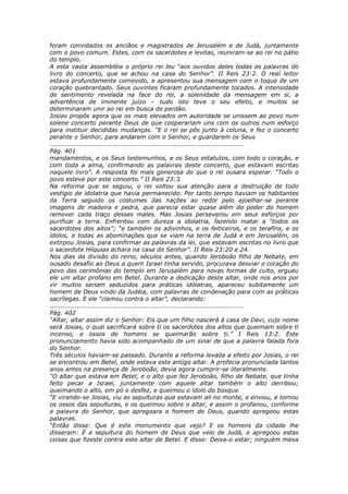 foram convidados os anciãos e magistrados de Jerusalém e de Judá, juntamente
com o povo comum. Estes, com os sacerdotes e levitas, reuniram-se ao rei no pátio
do templo.
A esta vasta assembléia o próprio rei leu “aos ouvidos deles todas as palavras do
livro do concerto, que se achou na casa do Senhor”. II Reis 23:2. O real leitor
estava profundamente comovido, e apresentou sua mensagem com o toque de um
coração quebrantado. Seus ouvintes ficaram profundamente tocados. A intensidade
de sentimento revelada na face do rei, a solenidade da mensagem em si, a
advertência de iminente juízo – tudo isto teve o seu efeito, e muitos se
determinaram unir ao rei em busca de perdão.
Josias propôs agora que os mais elevados em autoridade se unissem ao povo num
solene concerto perante Deus de que cooperariam uns com os outros num esforço
para instituir decididas mudanças. “E o rei se pôs junto à coluna, e fez o concerto
perante o Senhor, para andarem com o Senhor, e guardarem os Seus
............................................................................................
Pág. 401
mandamentos, e os Seus testemunhos, e os Seus estatutos, com todo o coração, e
com toda a alma, confirmando as palavras deste concerto, que estavam escritas
naquele livro”. A resposta foi mais generosa do que o rei ousara esperar. “Todo o
povo esteve por este concerto.” II Reis 23:3.
Na reforma que se seguiu, o rei voltou sua atenção para a destruição de todo
vestígio de idolatria que havia permanecido. Por tanto tempo haviam os habitantes
da Terra seguido os costumes das nações ao redor pelo ajoelhar-se perante
imagens de madeira e pedra, que parecia estar quase além do poder do homem
remover cada traço desses males. Mas Josias perseverou em seus esforços por
purificar a terra. Enfrentou com dureza a idolatria, fazendo matar a “todos os
sacerdotes dos altos”; “e também os adivinhos, e os feiticeiros, e os terafins, e os
ídolos, e todas as abominações que se viam na terra de Judá e em Jerusalém, os
extirpou Josias, para confirmar as palavras da lei, que estavam escritas no livro que
o sacerdote Hilquias achara na casa do Senhor”. II Reis 23:20 e 24.
Nos dias da divisão do reino, séculos antes, quando Jeroboão filho de Nebate, em
ousado desafio ao Deus a quem Israel tinha servido, procurava desviar o coração do
povo das cerimônias do templo em Jerusalém para novas formas de culto, ergueu
ele um altar profano em Betel. Durante a dedicação deste altar, onde nos anos por
vir muitos seriam seduzidos para práticas idólatras, apareceu subitamente um
homem de Deus vindo da Judéia, com palavras de condenação para com as práticas
sacrílegas. E ele “clamou contra o altar”, declarando:
............................................................................................
Pág. 402
“Altar, altar assim diz o Senhor: Eis que um filho nascerá à casa de Davi, cujo nome
será Josias, o qual sacrificará sobre ti os sacerdotes dos altos que queimam sobre ti
incenso, e ossos de homens se queimarão sobre ti.” I Reis 13:2. Este
pronunciamento havia sido acompanhado de um sinal de que a palavra falada fora
do Senhor.
Três séculos haviam-se passado. Durante a reforma levada a efeito por Josias, o rei
se encontrou em Betel, onde estava este antigo altar. A profecia pronunciada tantos
anos antes na presença de Jeroboão, devia agora cumprir-se literalmente.
“O altar que estava em Betel, e o alto que fez Jeroboão, filho de Nebate, que tinha
feito pecar a Israel, juntamente com aquele altar também o alto derribou;
queimando o alto, em pó o desfez, e queimou o ídolo do bosque.
“E virando-se Josias, viu as sepulturas que estavam ali no monte, e enviou, e tomou
os ossos das sepulturas, e os queimou sobre o altar, e assim o profanou, conforme
a palavra do Senhor, que apregoara o homem de Deus, quando apregoou estas
palavras.
“Então disse: Que é este monumento que vejo? E os homens da cidade lhe
disseram: É a sepultura do homem de Deus que veio de Judá, e apregoou estas
coisas que fizeste contra este altar de Betel. E disse: Deixa-o estar; ninguém mexa
 