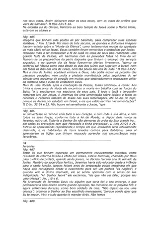 nos seus ossos. Assim deixaram estar os seus ossos, com os ossos do profeta que
viera de Samaria”. II Reis 23:15-18.
Na encosta sul do Olivete, fronteiro ao belo templo de Jeová sobre o Monte Moriá,
estavam os altares e
............................................................................................
Pág. 405
imagens que tinham sido postos ali por Salomão, para comprazer suas esposas
idólatras. I Reis 11:6-8. Por mais de três séculos, as grandes e disformes imagens
haviam estado sobre o “Monte da Ofensa”, como testemunhas mudas da apostasia
do mais sábio rei de Israel. Essas também foram removidas e destruídas por Josias.
Procurou mais o rei estabelecer a fé de Judá no Deus de seus pais realizando uma
grande festa da Páscoa, em harmonia com as provisões feitas no livro da lei.
Fizeram-se os preparativos da parte daqueles que tinham o encargo dos serviços
sagrados, e no grande dia da festa fizeram-se ofertas livremente. “Nunca se
celebrou tal Páscoa como esta desde os dias dos juízes que julgavam a Israel, nem
em todos os dias dos reis de Israel, nem tão pouco dos reis de Judá.” II Reis 23:22.
Mas o zelo de Josias, aceitável embora a Deus, não podia expiar os pecados das
passadas gerações; nem podia a piedade manifestada pelos seguidores do rei
efetuar uma mudança de coração em muitos que obstinadamente recusavam voltar
da idolatria para o culto do verdadeiro Deus.
Mais de uma década após a celebração da Páscoa, Josias continuou a reinar. Aos
trinta e nove anos de idade ele encontrou a morte em batalha com as forças do
Egito, “e o sepultaram nos sepulcros de seus pais. E todo o Judá e Jerusalém
tomaram luto por Josias. E Jeremias fez uma lamentação sobre Josias; e todos os
cantores e cantoras falaram de Josias nas suas lamentações, até ao dia de hoje;
porque as deram por estatuto em Israel, e eis que estão escritas nas lamentações”.
II Crôn. 35:24 e 25. Não houve rei semelhante a Josias, “que
............................................................................................
Pág. 406
se convertesse ao Senhor com todo o seu coração, e com toda a sua alma, e com
todas as suas forças, conforme toda a lei de Moisés; e depois dele nunca se
levantou outro tal. Todavia o Senhor Se não demoveu do ardor da Sua grande ira...
por todas as provações com que Manassés o tinha provocado”. II Reis 23:25 e 26.
Estava-se aproximando rapidamente o tempo em que Jerusalém seria inteiramente
destruída, e os habitantes da terra levados cativos para Babilônia, para aí
aprenderem as lições que tinham recusado aprender sob circunstâncias mais
favoráveis.
............................................................................................
34
Jeremias
Pág. 407
Entre os que tinham esperado um permanente reavivamento espiritual como
resultado da reforma levada a efeito por Josias, estava Jeremias, chamado por Deus
para o ofício de profeta, quando ainda jovem, no décimo terceiro ano do reinado de
Josias. Membro do sacerdócio levítico, Jeremias havia sido educado desde a infância
para a santa função. Nesses felizes anos de preparação pouco imaginara ele que
havia sido consagrado desde o nascimento para ser um profeta “às nações”; e
quando veio o divino chamado, ele se sentiu oprimido com o senso de sua
indignidade. “Ah Senhor Jeová” ele exclamou, “eis que não sei falar; porque sou
uma criança”. Jer. 1:5 e 6.
Na juventude de Jeremias Deus viu alguém que seria fiel a seu encargo, e que
permaneceria pelo direito contra grande oposição. Na meninice ele se provara fiel; e
agora enfrentaria durezas, como bom soldado da cruz. “Não digas: eu sou uma
criança”; ordenou o Senhor ao Seu escolhido mensageiro; “porque aonde quer que
Eu te enviar, irás; e tudo quanto te mandar dirás. Não temas
............................................................................................
Pág. 408
 