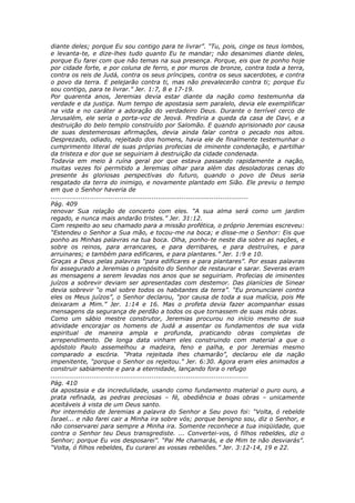 diante deles; porque Eu sou contigo para te livrar”. “Tu, pois, cinge os teus lombos,
e levanta-te, e dize-lhes tudo quanto Eu te mandar; não desanimes diante deles,
porque Eu farei com que não temas na sua presença. Porque, eis que te ponho hoje
por cidade forte, e por coluna de ferro, e por muros de bronze, contra toda a terra,
contra os reis de Judá, contra os seus príncipes, contra os seus sacerdotes, e contra
o povo da terra. E pelejarão contra ti, mas não prevalecerão contra ti; porque Eu
sou contigo, para te livrar.” Jer. 1:7, 8 e 17-19.
Por quarenta anos, Jeremias devia estar diante da nação como testemunha da
verdade e da justiça. Num tempo de apostasia sem paralelo, devia ele exemplificar
na vida e no caráter a adoração do verdadeiro Deus. Durante o terrível cerco de
Jerusalém, ele seria o porta-voz de Jeová. Prediria a queda da casa de Davi, e a
destruição do belo templo construído por Salomão. E quando aprisionado por causa
de suas destemerosas afirmações, devia ainda falar contra o pecado nos altos.
Desprezado, odiado, rejeitado dos homens, havia ele de finalmente testemunhar o
cumprimento literal de suas próprias profecias de iminente condenação, e partilhar
da tristeza e dor que se seguiriam à destruição da cidade condenada.
Todavia em meio à ruína geral por que estava passando rapidamente a nação,
muitas vezes foi permitido a Jeremias olhar para além das desoladoras cenas do
presente às gloriosas perspectivas do futuro, quando o povo de Deus seria
resgatado da terra do inimigo, e novamente plantado em Sião. Ele previu o tempo
em que o Senhor haveria de
............................................................................................
Pág. 409
renovar Sua relação de concerto com eles. “A sua alma será como um jardim
regado, e nunca mais andarão tristes.” Jer. 31:12.
Com respeito ao seu chamado para a missão profética, o próprio Jeremias escreveu:
“Estendeu o Senhor a Sua mão, e tocou-me na boca; e disse-me o Senhor: Eis que
ponho as Minhas palavras na tua boca. Olha, ponho-te neste dia sobre as nações, e
sobre os reinos, para arrancares, e para derribares, e para destruíres, e para
arruinares; e também para edificares, e para plantares.” Jer. 1:9 e 10.
Graças a Deus pelas palavras “para edificares e para plantares”. Por essas palavras
foi assegurado a Jeremias o propósito do Senhor de restaurar e sarar. Severas eram
as mensagens a serem levadas nos anos que se seguiriam. Profecias de iminentes
juízos a sobrevir deviam ser apresentadas com destemor. Das planícies de Sinear
devia sobrevir “o mal sobre todos os habitantes da terra”. “Eu pronunciarei contra
eles os Meus juízos”, o Senhor declarou, “por causa de toda a sua malícia, pois Me
deixaram a Mim.” Jer. 1:14 e 16. Mas o profeta devia fazer acompanhar essas
mensagens da segurança de perdão a todos os que tornassem de suas más obras.
Como um sábio mestre construtor, Jeremias procurou no início mesmo de sua
atividade encorajar os homens de Judá a assentar os fundamentos de sua vida
espiritual de maneira ampla e profunda, praticando obras completas de
arrependimento. De longa data vinham eles construindo com material a que o
apóstolo Paulo assemelhou a madeira, feno e palha, e por Jeremias mesmo
comparado a escória. “Prata rejeitada lhes chamarão”, declarou ele da nação
impenitente, “porque o Senhor os rejeitou.” Jer. 6:30. Agora eram eles animados a
construir sabiamente e para a eternidade, lançando fora o refugo
............................................................................................
Pág. 410
da apostasia e da incredulidade, usando como fundamento material o puro ouro, a
prata refinada, as pedras preciosas – fé, obediência e boas obras – unicamente
aceitáveis à vista de um Deus santo.
Por intermédio de Jeremias a palavra do Senhor a Seu povo foi: “Volta, ó rebelde
Israel... e não farei cair a Minha ira sobre vós; porque benigno sou, diz o Senhor, e
não conservarei para sempre a Minha ira. Somente reconhece a tua iniqüidade, que
contra o Senhor teu Deus transgrediste. ... Convertei-vos, ó filhos rebeldes, diz o
Senhor; porque Eu vos desposarei”. “Pai Me chamarás, e de Mim te não desviarás”.
“Volta, ó filhos rebeldes, Eu curarei as vossas rebeliões.” Jer. 3:12-14, 19 e 22.
 