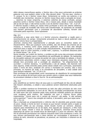 Além desses maravilhosos apelos, o Senhor deu a Seu povo extraviado as próprias
palavras com que podiam voltar a Ele. Eles deviam dizer: “Eis-nos aqui, viemos a
Ti, porque Tu és o Senhor nosso Deus. Certamente se confia nos outeiros e na
multidão das montanhas: deveras no Senhor nosso Deus está a salvação de Israel.
... Jazemos na nossa vergonha, e estamos cobertos da nossa confusão, porque
pecamos contra o Senhor nosso Deus, nós e nossos pais, desde a nossa mocidade
até ao dia de hoje; e não temos ouvido a voz do Senhor nosso Deus.” Jer. 3:22-25.
A reforma levada a efeito por Josias tinha purificado a terra dos altares idólatras,
mas o coração da multidão não havia sido transformado. As sementes da verdade
que haviam germinado com a promessa de abundante colheita, haviam sido
sufocadas pelos espinhos. Outra apostasia
............................................................................................
Pág. 411
semelhante a essa seria fatal; e o Senhor procurou despertar a nação para o
reconhecimento do perigo. Unicamente provando-se leais a Jeová poderiam eles
esperar divino favor e prosperidade.
Jeremias chamou-lhes repetidamente a atenção para os conselhos dados em
Deuteronômio. Mais que qualquer outro profeta, deu ele ênfase aos ensinos da lei
mosaica, e mostrou como esses ensinos poderiam levar à mais alta bênção
espiritual para a nação, e a cada coração individualmente. “Perguntai pelas veredas
antigas, qual é o bom caminho, e andai nele”, suplicou, “e achareis descanso para
as vossas almas.” Jer. 6:16.
Numa ocasião, por ordem do Senhor, o profeta se pôs numa das principais entradas
da cidade, e aí apelou para a importância da santificação do sábado. Os habitantes
de Jerusalém estavam em perigo de perder de vista a santidade do sábado, e foram
solenemente advertidos contra o seguir seus interesses seculares nesse dia. Uma
bênção fora prometida sob a condição de obediência. “Se diligentemente Me
ouvirdes”, o Senhor declarou, “e santificardes o dia de sábado, não fazendo nele
obra alguma, então entrarão pelas portas desta cidade reis e príncipes, assentados
sobre o trono de Davi, andando em carros e montados em cavalos, eles e seus
príncipes, os homens de Judá, e os moradores de Jerusalém; e esta cidade será
para sempre habitada.” Jer. 17:24 e 25.
Esta promessa de prosperidade como recompensa de obediência foi acompanhada
por uma profecia de terríveis juízos que cairiam sobre a cidade caso seus habitantes
se provassem desleais a Deus e Sua lei. Se as admoestações
............................................................................................
Pág. 412
para obediência ao Senhor Deus de seus pais e a santificação de Seu dia de sábado
não fossem atendidas, a cidade e seus palácios seriam totalmente destruídos pelo
fogo.
Assim o profeta manteve-se firmemente ao lado dos sãos princípios do reto viver
tão claramente esboçados no livro da lei. Mas as condições prevalecentes na terra
de Judá eram tais que somente pelas mais positivas medidas poderia ser efetuada
uma mudança para melhor; daí trabalhar ele com o máximo fervor pelos
impenitentes. “Lavrai para vós o campo da lavoura”, ele pedia, “e não semeeis
entre espinhos”. “Lava o teu coração da malícia, ó Jerusalém, para que sejas salva.”
Jer. 4:3 e 14.
Mas o chamado ao arrependimento e reforma não foi atendido pela grande massa
do povo. Desde a morte do bom rei Josias os que haviam reinado sobre a nação se
mostraram infiéis ao seu encargo, tendo levado muitos ao extravio. Jeoacaz,
deposto pela interferência do rei do Egito, fora seguido por Jeoaquim, o filho mais
velho de Josias. Desde o início do reinado de Jeoaquim, Jeremias tivera pouca
esperança de salvar sua amada terra da destruição e o povo do cativeiro. Mas não
lhe foi permitido permanecer em silêncio enquanto total ruína ameaçava o reino. Os
que haviam permanecido leais a Deus deviam ser encorajados a perseverar na
prática do bem, devendo os pecadores, se possível, ser induzidos a voltarem-se da
iniqüidade.
 