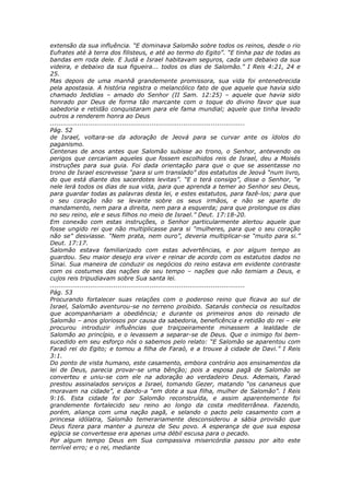 extensão da sua influência. “E dominava Salomão sobre todos os reinos, desde o rio
Eufrates até à terra dos filisteus, e até ao termo do Egito”. “E tinha paz de todas as
bandas em roda dele. E Judá e Israel habitavam seguros, cada um debaixo da sua
videira, e debaixo da sua figueira... todos os dias de Salomão.” I Reis 4:21, 24 e
25.
Mas depois de uma manhã grandemente promissora, sua vida foi entenebrecida
pela apostasia. A história registra o melancólico fato de que aquele que havia sido
chamado Jedidias – amado do Senhor (II Sam. 12:25) – aquele que havia sido
honrado por Deus de forma tão marcante com o toque do divino favor que sua
sabedoria e retidão conquistaram para ele fama mundial; aquele que tinha levado
outros a renderem honra ao Deus
............................................................................................
Pág. 52
de Israel, voltara-se da adoração de Jeová para se curvar ante os ídolos do
paganismo.
Centenas de anos antes que Salomão subisse ao trono, o Senhor, antevendo os
perigos que cercariam aqueles que fossem escolhidos reis de Israel, deu a Moisés
instruções para sua guia. Foi dada orientação para que o que se assentasse no
trono de Israel escrevesse “para si um translado” dos estatutos de Jeová “num livro,
do que está diante dos sacerdotes levitas”. “E o terá consigo”, disse o Senhor, “e
nele lerá todos os dias de sua vida, para que aprenda a temer ao Senhor seu Deus,
para guardar todas as palavras desta lei, e estes estatutos, para fazê-los; para que
o seu coração não se levante sobre os seus irmãos, e não se aparte do
mandamento, nem para a direita, nem para a esquerda; para que prolongue os dias
no seu reino, ele e seus filhos no meio de Israel.” Deut. 17:18-20.
Em conexão com estas instruções, o Senhor particularmente alertou aquele que
fosse ungido rei que não multiplicasse para si “mulheres, para que o seu coração
não se” desviasse. “Nem prata, nem ouro”, deveria multiplicar-se “muito para si.”
Deut. 17:17.
Salomão estava familiarizado com estas advertências, e por algum tempo as
guardou. Seu maior desejo era viver e reinar de acordo com os estatutos dados no
Sinai. Sua maneira de conduzir os negócios do reino estava em evidente contraste
com os costumes das nações de seu tempo – nações que não temiam a Deus, e
cujos reis tripudiavam sobre Sua santa lei.
............................................................................................
Pág. 53
Procurando fortalecer suas relações com o poderoso reino que ficava ao sul de
Israel, Salomão aventurou-se no terreno proibido. Satanás conhecia os resultados
que acompanhariam a obediência; e durante os primeiros anos do reinado de
Salomão – anos gloriosos por causa da sabedoria, beneficência e retidão do rei – ele
procurou introduzir influências que traiçoeiramente minassem a lealdade de
Salomão ao princípio, e o levassem a separar-se de Deus. Que o inimigo foi bem-
sucedido em seu esforço nós o sabemos pelo relato: “E Salomão se aparentou com
Faraó rei do Egito; e tomou a filha de Faraó, e a trouxe à cidade de Davi.” I Reis
3:1.
Do ponto de vista humano, este casamento, embora contrário aos ensinamentos da
lei de Deus, parecia provar-se uma bênção; pois a esposa pagã de Salomão se
converteu e uniu-se com ele na adoração ao verdadeiro Deus. Ademais, Faraó
prestou assinalados serviços a Israel, tomando Gezer, matando “os cananeus que
moravam na cidade”, e dando-a “em dote a sua filha, mulher de Salomão”. I Reis
9:16. Esta cidade foi por Salomão reconstruída, e assim aparentemente foi
grandemente fortalecido seu reino ao longo da costa mediterrânea. Fazendo,
porém, aliança com uma nação pagã, e selando o pacto pelo casamento com a
princesa idólatra, Salomão temerariamente desconsiderou a sábia provisão que
Deus fizera para manter a pureza de Seu povo. A esperança de que sua esposa
egípcia se convertesse era apenas uma débil escusa para o pecado.
Por algum tempo Deus em Sua compassiva misericórdia passou por alto este
terrível erro; e o rei, mediante
 