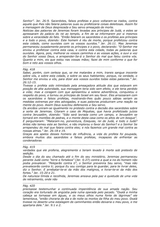 Senhor”. Jer. 26:9. Sacerdotes, falsos profetas e povo voltaram-se irados, contra
aquele que lhes não falaria palavras suas ou profetizaria coisas deleitosas. Assim foi
a mensagem de Deus desprezada e Seu servo ameaçado de morte.
Notícias das palavras de Jeremias foram levadas aos príncipes de Judá, e estes se
apressaram do palácio do rei ao templo, a fim de se informarem por si mesmos
sobre a veracidade do fato. “Então falaram os sacerdotes e os profetas aos príncipes
e a todo o povo, dizendo: Este homem é réu de morte, porque profetizou contra
esta cidade, como ouvistes com os vossos ouvidos.” Jer. 26:11. Mas Jeremias
permaneceu ousadamente perante os príncipes e o povo, declarando: “O Senhor me
enviou a profetizar contra esta casa, e contra esta cidade, todas as palavras que
ouvistes. Agora, pois, melhorai os vossos caminhos e as vossas ações, e ouvi a voz
do Senhor vosso Deus, e arrepender-Se-á o Senhor do mal que falou contra vós.
Quanto a mim, eis que estou nas vossas mãos; fazei de mim conforme o que for
bom e reto aos vossos olhos.
............................................................................................
Pág. 418
Sabei, porém, com certeza que, se me matardes a mim, trareis sangue inocente
sobre vós, e sobre esta cidade, e sobre os seus habitantes; porque, na verdade, o
Senhor me enviou a vós, para dizer aos vossos ouvidos todas estas palavras.” Jer.
26:12-15.
Tivesse o profeta sido intimidado pela ameaçadora atitude dos que estavam em
posição de alta autoridade, sua mensagem teria sido sem efeito, e ele teria perdido
a vida; mas a coragem com que apresentou a solene advertência, conquistou o
respeito do povo, e tornou os príncipes de Israel em seu favor. Eles arrazoaram com
os sacerdotes e falsos profetas, mostrando-lhes quão pouco sábias seriam as
medidas extremas por eles advogadas, e suas palavras produziram uma reação na
mente do povo. Assim Deus suscitou defensores a Seu servo.
Os anciãos uniram-se igualmente no protesto contra a decisão dos sacerdotes sobre
a sorte de Jeremias. Citaram o caso de Miquéias, que havia profetizado juízos
contra Jerusalém, dizendo: “Sião será lavrada como um campo, e Jerusalém se
tornará em montões de pedras, e o monte desta casa como os altos de um bosque”.
E perguntaram: “Mataram-no, porventura, Ezequias, rei de Judá, e todo o Judá?
Antes não temeu este ao Senhor, e não implorou o favor do Senhor? e o Senhor Se
arrependeu do mal que falara contra eles; e nós fazemos um grande mal contra as
nossas almas.” Jer. 26:18 e 19.
Graças aos apelos desses homens de influência, a vida do profeta foi poupada,
embora muitos dos sacerdotes e falsos profetas, incapazes de enfrentar as
condenadoras
............................................................................................
Pág. 419
verdades que ele proferia, alegremente o teriam levado à morte sob pretexto de
sedição.
Desde o dia do seu chamado até o fim do seu ministério, Jeremias permaneceu
perante Judá como “torre e fortaleza” (Jer. 6:27) contra a qual a ira do homem não
podia prevalecer. “Pelejarão contra ti”, o Senhor prevenira Seu servo, “mas não
prevalecerão contra ti; porque Eu sou contigo para te guardar, para te livrar deles,
diz o Senhor. E arrebatar-te-ei da mão dos malignos, e livrar-te-ei da mão dos
fortes.” Jer. 15:20 e 21.
De natureza tímida e recolhida, Jeremias ansiava pela paz e quietude de uma vida
de retraimento, onde não
............................................................................................
Pág. 420
precisasse testemunhar a continuada impenitência de sua amada nação. Seu
coração era torturado de angústia pela ruína operada pelo pecado. “Oxalá a minha
cabeça se tornasse em águas, e os meus olhos numa fonte de lágrimas” ele
lamentava, “então choraria de dia e de noite os mortos da filha do meu povo. Oxalá
tivesse no deserto uma estalagem de caminhantes então deixaria o meu povo, e me
apartaria dele.” Jer. 9:1 e 2.
 