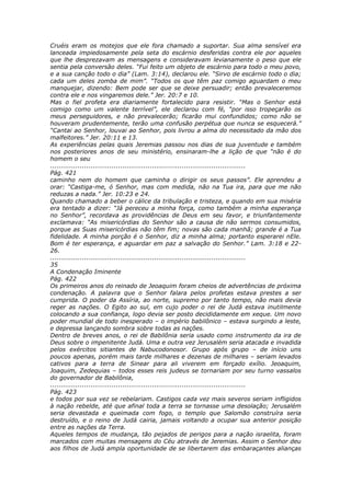Cruéis eram os motejos que ele fora chamado a suportar. Sua alma sensível era
lanceada impiedosamente pela seta do escárnio desferidas contra ele por aqueles
que lhe desprezavam as mensagens e consideravam levianamente o peso que ele
sentia pela conversão deles. “Fui feito um objeto de escárnio para todo o meu povo,
e a sua canção todo o dia” (Lam. 3:14), declarou ele. “Sirvo de escárnio todo o dia;
cada um deles zomba de mim”. “Todos os que têm paz comigo aguardam o meu
manquejar, dizendo: Bem pode ser que se deixe persuadir; então prevaleceremos
contra ele e nos vingaremos dele.” Jer. 20:7 e 10.
Mas o fiel profeta era diariamente fortalecido para resistir. “Mas o Senhor está
comigo como um valente terrível”, ele declarou com fé, “por isso tropeçarão os
meus perseguidores, e não prevalecerão; ficarão mui confundidos; como não se
houveram prudentemente, terão uma confusão perpétua que nunca se esquecerá.”
“Cantai ao Senhor, louvai ao Senhor, pois livrou a alma do necessitado da mão dos
malfeitores.” Jer. 20:11 e 13.
As experiências pelas quais Jeremias passou nos dias de sua juventude e também
nos posteriores anos de seu ministério, ensinaram-lhe a lição de que “não é do
homem o seu
............................................................................................
Pág. 421
caminho nem do homem que caminha o dirigir os seus passos”. Ele aprendeu a
orar: “Castiga-me, ó Senhor, mas com medida, não na Tua ira, para que me não
reduzas a nada.” Jer. 10:23 e 24.
Quando chamado a beber o cálice da tribulação e tristeza, e quando em sua miséria
era tentado a dizer: “Já pereceu a minha força, como também a minha esperança
no Senhor”, recordava as providências de Deus em seu favor, e triunfantemente
exclamava: “As misericórdias do Senhor são a causa de não sermos consumidos,
porque as Suas misericórdias não têm fim; novas são cada manhã; grande é a Tua
fidelidade. A minha porção é o Senhor, diz a minha alma; portanto esperarei nEle.
Bom é ter esperança, e aguardar em paz a salvação do Senhor.” Lam. 3:18 e 22-
26.
............................................................................................
35
A Condenação Iminente
Pág. 422
Os primeiros anos do reinado de Jeoaquim foram cheios de advertências de próxima
condenação. A palavra que o Senhor falara pelos profetas estava prestes a ser
cumprida. O poder da Assíria, ao norte, supremo por tanto tempo, não mais devia
reger as nações. O Egito ao sul, em cujo poder o rei de Judá estava inutilmente
colocando a sua confiança, logo devia ser posto decididamente em xeque. Um novo
poder mundial de todo inesperado – o império babilônico – estava surgindo a leste,
e depressa lançando sombra sobre todas as nações.
Dentro de breves anos, o rei de Babilônia seria usado como instrumento da ira de
Deus sobre o impenitente Judá. Uma e outra vez Jerusalém seria atacada e invadida
pelos exércitos sitiantes de Nabucodonosor. Grupo após grupo – de início uns
poucos apenas, porém mais tarde milhares e dezenas de milhares – seriam levados
cativos para a terra de Sinear para ali viverem em forçado exílio. Jeoaquim,
Joaquim, Zedequias – todos esses reis judeus se tornariam por seu turno vassalos
do governador de Babilônia,
............................................................................................
Pág. 423
e todos por sua vez se rebelariam. Castigos cada vez mais severos seriam infligidos
à nação rebelde, até que afinal toda a terra se tornasse uma desolação; Jerusalém
seria devastada e queimada com fogo, o templo que Salomão construíra seria
destruído, e o reino de Judá cairia, jamais voltando a ocupar sua anterior posição
entre as nações da Terra.
Aqueles tempos de mudança, tão pejados de perigos para a nação israelita, foram
marcados com muitas mensagens do Céu através de Jeremias. Assim o Senhor deu
aos filhos de Judá ampla oportunidade de se libertarem das embaraçantes alianças
 